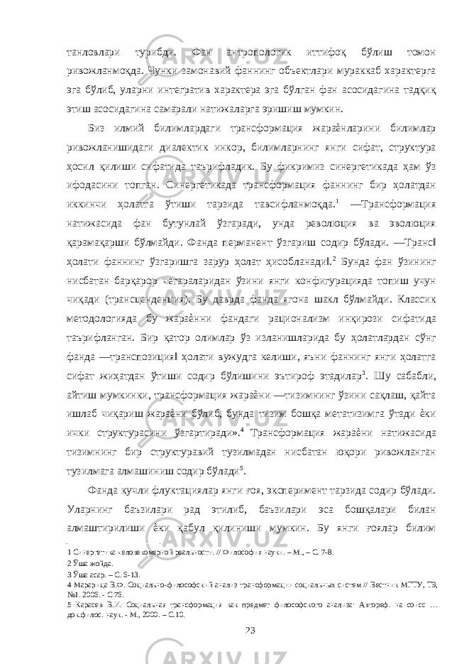 танловлари турибди. Фан антропологик иттифоқ бўлиш томон ривожланмоқда. Чунки замонавий фаннинг объектлари мураккаб характерга эга бўлиб, уларни интегратив характера эга бўлган фан асосидагина тадқиқ этиш асосидагина самарали натижаларга эришиш мумкин. Биз илмий билимлардаги трансформация жараѐнларини билимлар ривожланишидаги диалектик инкор, билимларнинг янги сифат, структура ҳосил қилиши сифатида таърифладик. Бу фикримиз синергетикада ҳам ўз ифодасини топган. Синергетикада трансформация фаннинг бир ҳолатдан иккинчи ҳолатга ўтиши тарзида тавсифланмоқда. 1 ―Трансформация натижасида фан бутунлай ўзгаради, унда революция ва эволюция қарамақарши бўлмайди. Фанда перманент ўзгариш содир бўлади. ―Транс‖ ҳолати фаннинг ўзгаришга зарур ҳолат ҳисобланади‖. 2 Бунда фан ўзининг нисбатан барқарор чегараларидан ўзини янги конфигурацияда топиш учун чиқади (трансценденция). Бу даврда фанда ягона шакл бўлмайди. Классик методологияда бу жараѐнни фандаги рационализм инқирози сифатида таърифланган. Бир қатор олимлар ўз изланишларида бу ҳолатлардан сўнг фанда ―транспозиция‖ ҳолати вужудга келиши, яъни фаннинг янги ҳолатга сифат жиҳатдан ўтиши содир бўлишини эътироф этадилар 3 . Шу сабабли, айтиш мумкинки, трансформация жараѐни ―тизимнинг ўзини сақлаш, қайта ишлаб чиқариш жараѐни бўлиб, бунда тизим бошқа метатизимга ўтади ѐки ички структурасини ўзгартиради». 4 Трансформация жараѐни натижасида тизимнинг бир структуравий тузилмадан нисбатан юқори ривожланган тузилмага алмашиниш содир бўлади 5 . Фанда кучли флуктациялар янги ғоя, эксперимент тарзида содир бўлади. Уларнинг баъзилари рад этилиб, баъзилари эса бошқалари билан алмаштирилиши ѐки қабул қилиниши мумкин. Бу янги ғоялар билим 1 Синергетика человекомерной реальности. // Философия науки. – М., – С. 7-8. 2 Ўша жойда. 3 Ўша асар. – С. 6-13. 4 Марарица В.Ф. Социально-философский анализ трансформации социальных систем // Вестник МГТУ, Т9, №1. 2006. - С 76. 5 Карасев В.И. Социальная трансформация как предмет философского анализа: Автореф. на соисс … док.филос. наук. - М., 2000. – С.10. 23 