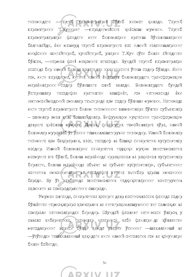 тизимидаги ―тартиб параметрлари‖ бўлиб хизмат қилади. Тартиб параметрини Т.Куннинг ―парадигма‖сига қиѐслаш мумкин. Тартиб параметрларлари фандаги янги билимларни яратиш йўналишларини белгилайди, ѐки мавжуд тартиб параметрига хос илмий изланишларнинг миқѐсини кенгайтириб, кучайтириб, уларни Т.Кун сўзи билан айтадиган бўлсак, ―нормал фан‖ мақомига етказади. Бундай тартиб параметрлари асосида бир илмий билиш ҳолатидан иккинчисига ўтиш содир бўлади. Янги ғоя, янги парадигма, янгича илмий ѐндашув билимлардаги трансформация жараѐнларини содир бўлишига олиб келади. Билимлардаги бундай ўзгаришлар тасодифан яратилган кашфиѐт, ғоя натижасида ѐки ижтимоиймаданий омиллар таъсирида ҳам содир бўлиши мумкин. Натижада янги тартиб параметрига билим тизимининг элементлари бўлган субъектлар – олимлар амал қила бошлайдилар. Бифуркация нуқтасини трансформация даврига қиѐслаш мумкин. Демак, синергетик тамойилларга кўра, илмий билимлар мураккаб ўз-ўзини ташкиллаштирувчи тизимдир. Илмий билимлар тизимига ҳам беқарорлик, хаос, тасодиф ва бошқа синергетик хусусиятлар хосдир. Илмий билимларни синергетик тадқиқи муҳим эпистемологик мазмунга эга бўлиб, билиш жараѐнида иррационал ва рационал хусусиятлар бирлиги, билиш жараѐнида объект ва субъект хусусиятлари, субъектнинг когнитив имкониятлари ва тасодифга янгича эътибор қараш имконини беради. Бу ўз навбатида эпистемологик тадқиқотларнинг конструктив аҳамияти ва самарадорлигини оширади. Умуман олганда, синергетика ҳозирги давр постноклассик фанида содир бўлаѐтган тармоқлараро ҳамкорлик ва интеграциялашувнинг энг салмоқли ва самарали натижаларидан биридир. Шундай фаолият нати-жаси ўлароқ у аввало кибернетика, тизимлар назарияси каби фанлари-да қўлланган методларнинг вориси бўлди ҳамда уларни ўзининг ―шаклланиш‖ ва ―ўзўзидан ташкилланиш‖ ҳақидаги янги илмий-онтологик ғоя ва қонунлари билан бойитди. 24 