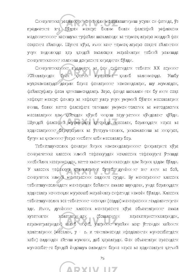 Синергетика реалликни ночизиқли моделлаштириш усули си-фатида, ўз предметига эга бўлган махсус билим билан фалсафий рефлексия маданиятининг кесишуви туфайли шаклланди ва тармоқ-лараро жиддий фан соҳасига айланди. Шунга кўра, яъни кенг тармоқ-лараро соҳага айлангани учун эндиликда ҳар қандай эволюция жараѐнлари табиий равишда синергетиканинг изланиш доирасига кирадиган бўлди. Синергетиканинг предмети ва фан сифатидаги табиати ХХ асрнинг 70йилларидан буѐн қизғин муҳокама қилиб келинмоқда. Ушбу муҳокамаларда деярли барча фанларнинг намояндалари, шу жумладан, файласуфлар фаол қатнашмоқдалар. Зеро, фанда шакллан-ган бу янги соҳа нафақат махсус фанлар ва нафақат улар учун умумий бўлган масалаларни ечиш, балки хатто фалсафага тегишли умумон-тологик ва методологик масалаларни ҳам қайтадан кўриб чиқиш зару-ратини кўндаланг қўйди. Шундай фалсафий муаммолар қаторида, масалан, борлиқдаги нарса ва ҳодисаларнинг барқарорлик ва ўзгарув-чанлик, ривожланиш ва инқироз, бутун ва қисмнинг ўзаро нисбати каби масалалар бор. Табиатшунослик фанлари йирик намояндаларининг фикрларига кўра синерегетика классик илмий тафаккурдан ноклассик тафаккурга ўтишда нисбийлик назариясидан, хатто квант механикасидан ҳам йирик қадам бўлди. У классик тафаккур қолипларини бузиб, дунѐни-нг энг янги ва бой, синергетик илмий манзарасини олдинга сурди. Бу манзаранинг классик табиатшуносликдаги манзарадан бойлиги аввало шундаки, унда борлиқдаги ҳодисалар ночизиқли мураккаб жараѐнлар сифатида намоѐн бўлади. Классик табиатшунослик эса табиатнинг чизиқли (содда) манзарасини гавдалантирган эди. Яъни, дунѐнинг классик манзарасига кўра объектларнинг аввал кузатилган холатлари-дан (бошланғич харакатеристикаларидан, параметрларидан) келиб чиқиб, уларнинг муайян вақт ўтгандан кейинги ҳолатларини (масалан, у = а. х тенгламасида ифодаланган муносабатдаги каби) олдиндан айтиш мумкин, деб қараларди. Фан объектлари орасидаги муносабат-га бундай ѐндошув оламдаги барча нарса ва ҳодисаларга қатъий 25 