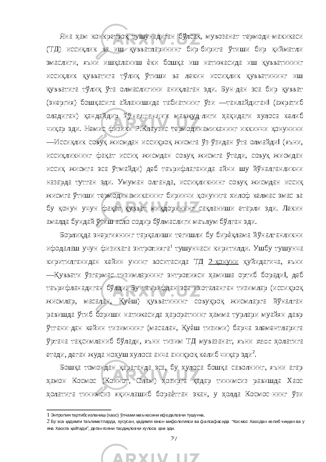 Яна ҳам конкретроқ тушунадиган бўлсак, мувозанат термоди-макикаси (ТД) иссиқлик ва иш қувватларининг бир-бирига ўтиши бир қийматли эмаслиги, яъни ишқаланиш ѐки бошқа иш натижасида иш қувватининг иссиқлик қувватига тўлиқ ўтиши ва лекин иссиқлик қувватининг иш қувватига тўлиқ ўта олмаслигини аниқлаган эди. Бун-дан эса бир қувват (энергия) бошқасига айланишида табиатнинг ўзи ―танлайдиган‖ (ажратиб оладиган) қандайдир йўналганлик мавжуд-лиги ҳақидаги хулоса келиб чиқар эди. Немис физики Р.Клаузис термодинамиканинг иккинчи қонунини ―Иссиқлик совуқ жисмдан иссиқроқ жисмга ўз-ўзидан ўта олмайди‖ (яъни, иссиқликнинг фақат иссиқ жисмдан совуқ жисмга ўтади, совуқ жисмдан иссиқ жисмга эса ўтмайди) деб таърифлаганида айни шу йўналганликни назарда тутган эди. Умуман олганда, иссиқликнинг совуқ жисмдан иссиқ жисмга ўтиши термодинамиканинг биринчи қонунига хилоф келмас эмас ва бу қонун учун фақат қувват миқдорининг сақланиши етарли эди. Лекин амалда бундай ўтиш асло содир бўлмаслиги маълум бўлган эди. Борлиқда энергиянинг тарқалиши тегишли бу бирѐқлама йўналганликни ифодалаш учун физикага энтропияга 1 тушунчаси киритилди. Ушбу тушунча киритилганидан кейин унинг воситасида ТД 2-қонуни қуйидагича, яъни ―Қуввати ўзгармас тизимларнинг энтропияси ҳамиша ортиб боради‖, деб таърифланадиган бўлди. Бу таърифдан эса ихоталанган тизимлар (иссиқроқ жисмлар, масалан, Қуѐш) қувватининг совуқроқ жисмларга йўналган равишда ўтиб бориши натижасида ҳароратнинг ҳамма турлари муайян давр ўтгани-дан кейин тизимнинг (масалан, Қуѐш тизими) барча элементларига ўртача тақсимланиб бўлади, яъни тизим ТД мувазанат, яъни хаос ҳолатига етади, деган жуда ноҳуш хулоса анча аниқроқ келиб чиқар эди 2 . Бошқа томондан қараганда эса, бу хулоса бошқа саволнинг, яъни агар ҳамон Космос (Коинот, Олам) ҳозирга қадар тинимсиз равишда Хаос ҳолатига тинимсиз яқинлашиб бораѐтган экан, у ҳолда Космос-нинг ўзи 1 Энтропия тартибсизланиш (хаос) ўлчами маъносини ифодаловчи тушунча. 2 Бу эса қадимги таълимотларда, хусусан, қадимги юнон мифологияси ва фалсафасида “Космос Хаосдан келиб чиққан ва у яна Хаосга қайтади”, деган ғояни тасдиқловчи хулоса ҳам эди. 27 