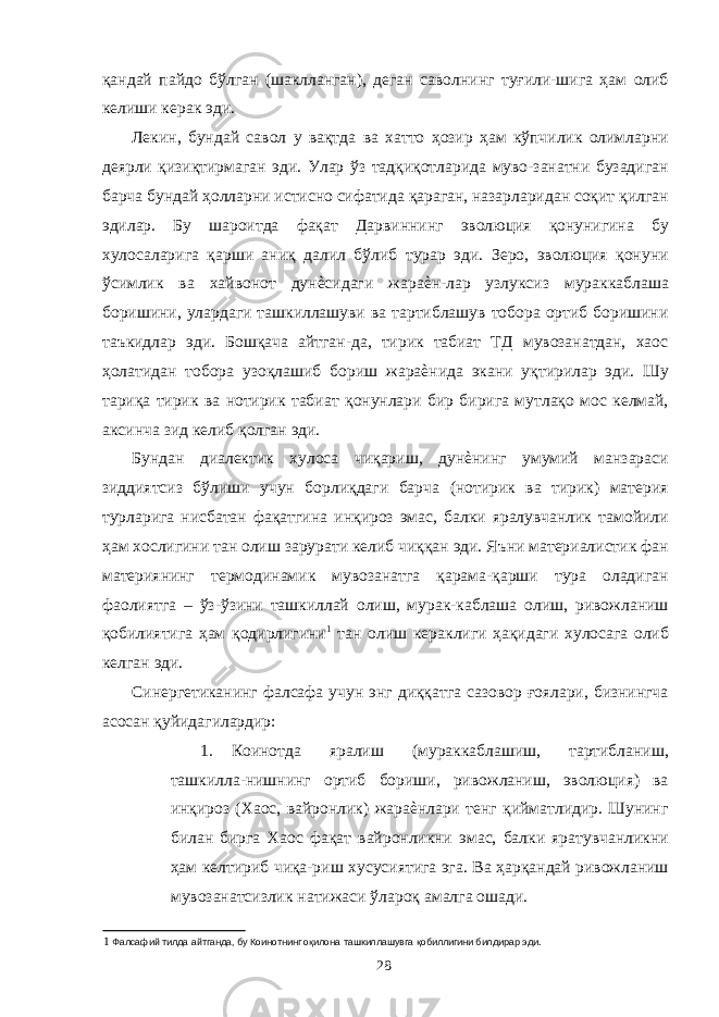 қандай пайдо бўлган (шаклланган), деган саволнинг туғили-шига ҳам олиб келиши керак эди. Лекин, бундай савол у вақтда ва хатто ҳозир ҳам кўпчилик олимларни деярли қизиқтирмаган эди. Улар ўз тадқиқотларида муво-занатни бузадиган барча бундай ҳолларни истисно сифатида қараган, назарларидан соқит қилган эдилар. Бу шароитда фақат Дарвиннинг эволюция қонунигина бу хулосаларига қарши аниқ далил бўлиб турар эди. Зеро, эволюция қонуни ўсимлик ва хайвонот дунѐсидаги жараѐн-лар узлуксиз мураккаблаша боришини, улардаги ташкиллашуви ва тартиблашув тобора ортиб боришини таъкидлар эди. Бошқача айтган-да, тирик табиат ТД мувозанатдан, хаос ҳолатидан тобора узоқлашиб бориш жараѐнида экани уқтирилар эди. Шу тариқа тирик ва нотирик табиат қонунлари бир бирига мутлақо мос келмай, аксинча зид келиб қолган эди. Бундан диалектик хулоса чиқариш, дунѐнинг умумий манзараси зиддиятсиз бўлиши учун борлиқдаги барча (нотирик ва тирик) материя турларига нисбатан фақатгина инқироз эмас, балки яралувчанлик тамойили ҳам хослигини тан олиш зарурати келиб чиққан эди. Яъни материалистик фан материянинг термодинамик мувозанатга қарама-қарши тура оладиган фаолиятга – ўз-ўзини ташкиллай олиш, мурак-каблаша олиш, ривожланиш қобилиятига ҳам қодирлигини 1 тан олиш кераклиги ҳақидаги хулосага олиб келган эди. Синергетиканинг фалсафа учун энг диққатга сазовор ғоялари, бизнингча асосан қуйидагилардир: 1. Коинотда яралиш (мураккаблашиш, тартибланиш, ташкилла-нишнинг ортиб бориши, ривожланиш, эволюция) ва инқироз (Хаос, вайронлик) жараѐнлари тенг қийматлидир. Шунинг билан бирга Хаос фақат вайронликни эмас, балки яратувчанликни ҳам келтириб чиқа-риш хусусиятига эга. Ва ҳарқандай ривожланиш мувозанатсизлик натижаси ўлароқ амалга ошади. 1 Фалсафий тилда айтганда, бу Коинотнинг оқилона ташкиллашувга қобиллигини билдирар эди. 28 