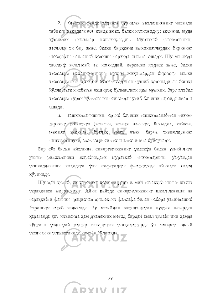 2. Классик фанда олдинга сурилган эволюциянинг чизиқли табиати ҳақидаги ғоя қоида эмас, балки истиснодир; аксинча, жуда кўпчилик тизимлар ночизиқлидир. Мураккаб тизимларнинг эволюци-си бир эмас, балки бирқанча имкониятлардан бирининг тасодифан танланиб қолиши тарзида амалга ошади. Шу маънода тасодиф ноил-мий ва ножиддий, кераксиз ҳодиса эмас, балки эволюция механиз-мининг муҳим жиҳатлардан биридир. Балки эволюциянинг ҳозирги йўли тасодифан тушиб қолинадиган бошқа йўлларгага нисбатан яхшироқ бўлмаслиги ҳам мумкин. Зеро глобал эволюция турли йўл-ларнинг синовдан ўтиб бориши тарзида амалга ошади. 3. Ташкилланишнинг ортиб бориши ташкилланаѐтган тизим- ларнинг табиатига (жонсиз, жонли эканига, ўсимдик, ҳайвон, жамият эканига) боғлиқ эмас, яъни барча тизимларнинг ташкиллашуви, эво-люцияси ягона алгоритмга бўйсунади. Бир сўз билан айтганда, синергетиканинг фалсафа билан узвий-лиги унинг ривожланиш жараѐнидаги мураккаб тизимларнинг ўз-ўзидан ташкилланиши ҳақидаги фан сифатидаги фаолиятида айниқса яққол кўринади. Шундай қилиб, синергетика ҳозирги давр илмий тараққиѐтининг юксак тараққиѐти маррасидир. Айни пайтда синергетиканинг шакл-ланиши ва тараққиѐти фаннинг рационал диалектик фалсафа билан тобора узвийлашиб боришига олиб келмоқда. Бу узвийлик методо-логик нуқтаи назардан қараганда ҳар иккисида ҳам диалектик метод бирдай амал қилаѐтгани ҳамда кўпгина фалсафий ғоялар синергетик тадқиқотларда ўз конкрет илмий тасдиқини топаѐтганида намоѐн бўлмоқда. 29 