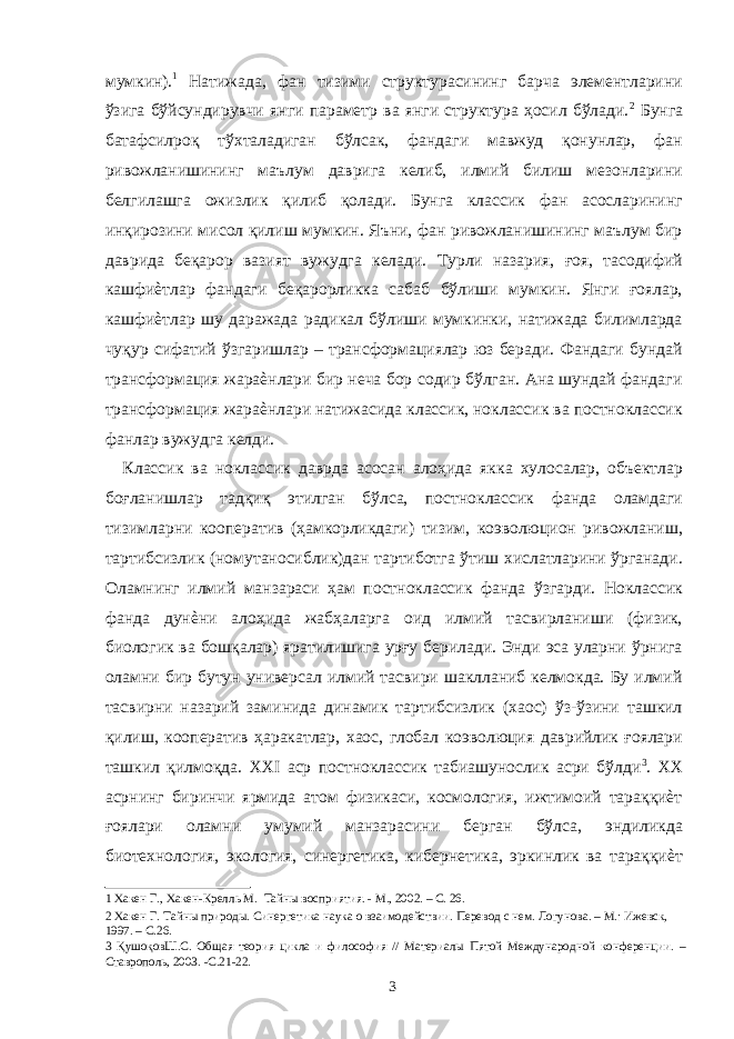 мумкин). 1 Натижада, фан тизими структурасининг барча элементларини ўзига бўйсундирувчи янги параметр ва янги структура ҳосил бўлади. 2 Бунга батафсилроқ тўхталадиган бўлсак, фандаги мавжуд қонунлар, фан ривожланишининг маълум даврига келиб, илмий билиш мезонларини белгилашга ожизлик қилиб қолади. Бунга классик фан асосларининг инқирозини мисол қилиш мумкин. Яъни, фан ривожланишининг маълум бир даврида беқарор вазият вужудга келади. Турли назария, ғоя, тасодифий кашфиѐтлар фандаги беқарорликка сабаб бўлиши мумкин. Янги ғоялар, кашфиѐтлар шу даражада радикал бўлиши мумкинки, натижада билимларда чуқур сифатий ўзгаришлар – трансформациялар юз беради. Фандаги бундай трансформация жараѐнлари бир неча бор содир бўлган. Ана шундай фандаги трансформация жараѐнлари натижасида классик, ноклассик ва постноклассик фанлар вужудга келди. Классик ва ноклассик даврда асосан алоҳида якка хулосалар, объектлар боғланишлар тадқиқ этилган бўлса, постноклассик фанда оламдаги тизимларни кооператив (ҳамкорликдаги) тизим, коэволюцион ривожланиш, тартибсизлик (номутаносиблик)дан тартиботга ўтиш хислатларини ўрганади. Оламнинг илмий манзараси ҳам постноклассик фанда ўзгарди. Ноклассик фанда дунѐни алоҳида жабҳаларга оид илмий тасвирланиши (физик, биологик ва бошқалар) яратилишига урғу берилади. Энди эса уларни ўрнига оламни бир бутун универсал илмий тасвири шаклланиб келмокда. Бу илмий тасвирни назарий заминида динамик тартибсизлик (хаос) ўз-ўзини ташкил қилиш, кооператив ҳаракатлар, хаос, глобал коэволюция даврийлик ғоялари ташкил қилмоқда. ХХI аср постноклассик табиашунослик асри бўлди 3 . ХХ асрнинг биринчи ярмида атом физикаси, космология, ижтимоий тараққиѐт ғоялари оламни умумий манзарасини берган бўлса, эндиликда биотехнология, экология, синергетика, кибернетика, эркинлик ва тараққиѐт 1 Хакен Г., Хакен-Крелль М. Тайны восприятия. - М., 2002. – С. 26. 2 Хакен Г. Тайны природы. Синергетика наука о взаимодействии. Перевод с нем. Логунова. – М.: Ижевск, 1997. – С.26. 3 ҚушоқовШ.С. Общая теория цикла и философия // Материалы Пятой Международной конференции. – Ставрополь, 2003. -С.21-22. 3 