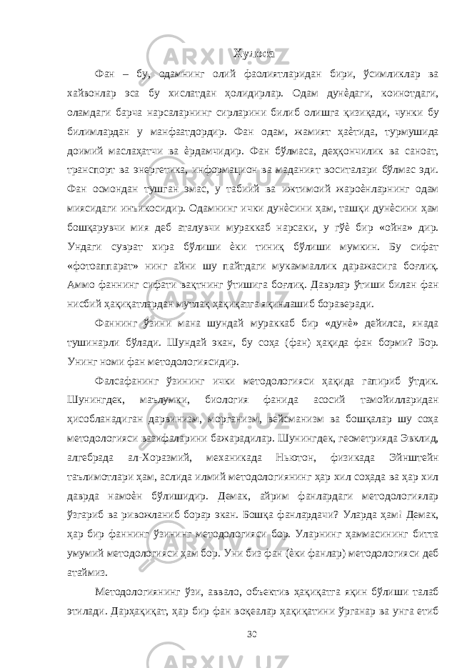 Хулоса Фан – бу, одамнинг олий фаолиятларидан бири, ўсимликлар ва хайвонлар эса бу хислатдан ҳолидирлар. Одам дунѐдаги, коинотдаги, оламдаги барча нарсаларнинг сирларини билиб олишга қизиқади, чунки бу билимлардан у манфаатдордир. Фан одам, жамият ҳаѐтида, турмушида доимий маслаҳатчи ва ѐрдамчидир. Фан бўлмаса, деҳқончилик ва саноат, транспорт ва энергетика, информацион ва маданият воситалари бўлмас эди. Фан осмондан тушган эмас, у табиий ва ижтимоий жароѐнларнинг одам миясидаги инъикосидир. Одамнинг ички дунѐсини ҳам, ташқи дунѐсини ҳам бошқарувчи мия деб аталувчи мураккаб нарсаки, у гўѐ бир «ойна» дир. Ундаги суврат хира бўлиши ѐки тиниқ бўлиши мумкин. Бу сифат «фотоаппарат» нинг айни шу пайтдаги мукаммаллик даражасига боғлиқ. Аммо фаннинг сифати вақтнинг ўтишига боғлиқ. Даврлар ўтиши билан фан нисбий ҳақиқатлардан мутлақ ҳақиқатга яқинлашиб бораверади. Фаннинг ўзини мана шундай мураккаб бир «дунѐ» дейилса, янада тушинарли бўлади. Шундай экан, бу соҳа (фан) ҳақида фан борми? Бор. Унинг номи фан методологиясидир. Фалсафанинг ўзининг ички методологияси ҳақида гапириб ўтдик. Шунингдек, маълумки, биология фанида асосий тамойилларидан ҳисобланадиган дарвинизм, морганизм, вейсманизм ва бошқалар шу соҳа методологияси вазифаларини бажарадилар. Шунингдек, геометрияда Эвклид, алгебрада ал-Хоразмий, механикада Ньютон, физикада Эйнштейн таълимотлари ҳам, аслида илмий методологиянинг ҳар хил соҳада ва ҳар хил даврда намоѐн бўлишидир. Демак, айрим фанлардаги методологиялар ўзгариб ва ривожланиб борар экан. Бошқа фанлардачи? Уларда ҳам! Демак, ҳар бир фаннинг ўзининг методологияси бор. Уларнинг ҳаммасининг битта умумий методологияси ҳам бор. Уни биз фан (ѐки фанлар) методологияси деб атаймиз. Методологиянинг ўзи, аввало, объектив ҳақиқатга яқин бўлиши талаб этилади. Дарҳақиқат, ҳар бир фан воқеалар ҳақиқатини ўрганар ва унга етиб 30 