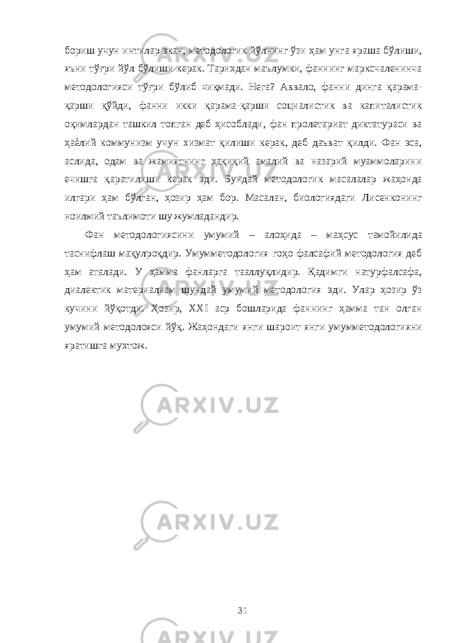 бориш учун интилар экан, методологик йўлнинг ўзи ҳам унга яраша бўлиши, яъни тўғри йўл бўлиши керак. Тарихдан маълумки, фаннинг марксчаленинча методологияси тўғри бўлиб чиқмади. Нега? Аввало, фанни динга қарама- қарши қўйди, фанни икки қарама-қарши социалистик ва капиталистик оқимлардан ташкил топган деб ҳисоблади, фан пролетариат диктатураси ва ҳаѐлий коммунизм учун хизмат қилиши керак, деб даъват қилди. Фан эса, аслида, одам ва жамиятнинг ҳақиқий амалий ва назарий муаммоларини ечишга қаратилиши керак эди. Бундай методологик масалалар жаҳонда илгари ҳам бўлган, ҳозир ҳам бор. Масалан, биологиядаги Лисенконинг ноилмий таълимоти шу жумладандир. Фан методологиясини умумий – алоҳида – маҳсус тамойилида таснифлаш мақулроқдир. Умумметодология гоҳо фалсафий методология деб ҳам аталади. У ҳамма фанларга тааллуқлидир. Қадимги натурфалсафа, диалектик материализм шундай умумий методология эди. Улар ҳозир ўз кучини йўқотди. Ҳозир, XXI аср бошларида фаннинг ҳамма тан олган умумий методолояси йўқ. Жаҳондаги янги шароит янги умумметодологияни яратишга мухтож. 31 