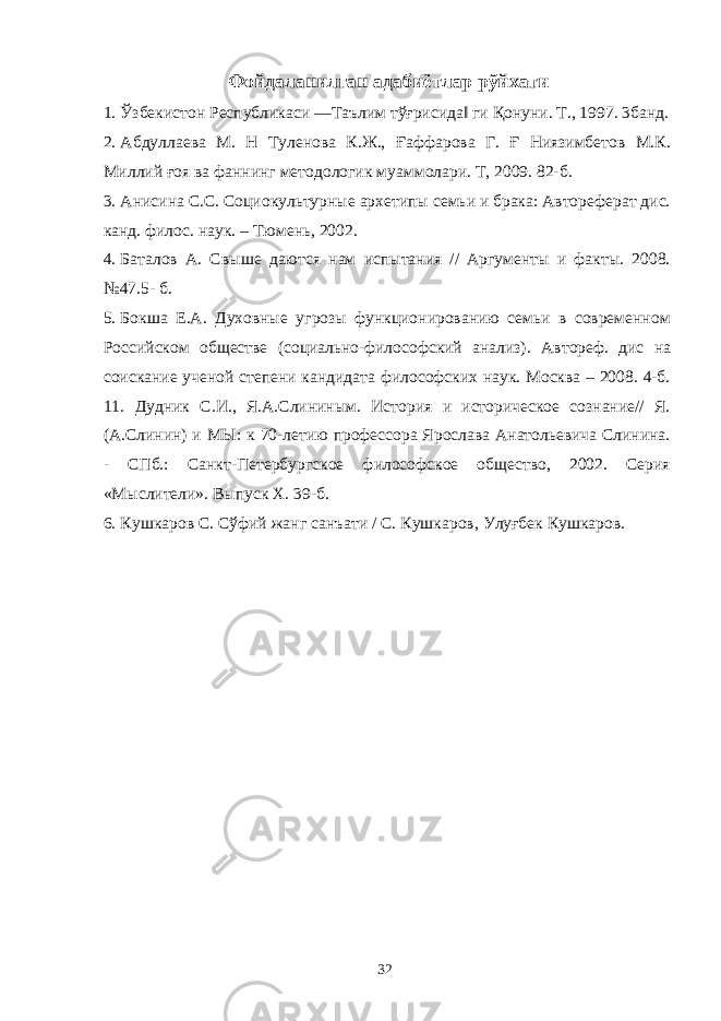 Фойдаланилган адабиётлар рўйхати 1. Ўзбекистон Республикаси ―Таълим тўғрисида‖ ги Қонуни. Т., 1997. 3банд. 2. Абдуллаева М. Н Туленова К.Ж., Ғаффарова Г. Ғ Ниязимбетов М.К. Миллий ғоя ва фаннинг методологик муаммолари. Т, 2009. 82-б. 3. Анисина С.С. Социокультурные архетипы семьи и брака: Автореферат дис. канд. филос. наук. – Тюмень, 2002. 4. Баталов А. Свыше даются нам испытания // Аргументы и факты. 2008. №47.5- б. 5. Бокша Е.А. Духовные угрозы функционированию семьи в современном Российском обществе (социально-философский анализ). Автореф. дис на соискание ученой степени кандидата философских наук. Москва – 2008. 4-б. 11. Дудник С.И., Я.А.Слининым. История и историческое сознание// Я. (А.Слинин) и МЫ: к 70-летию профессора Ярослава Анатольевича Слинина. - СПб.: Санкт-Петербургское философское общество, 2002. Серия «Мыслители». Выпуск X. 39-б. 6. Кушкаров С. Сўфий жанг санъати / С. Кушкаров, Улуғбек Кушкаров. 32 