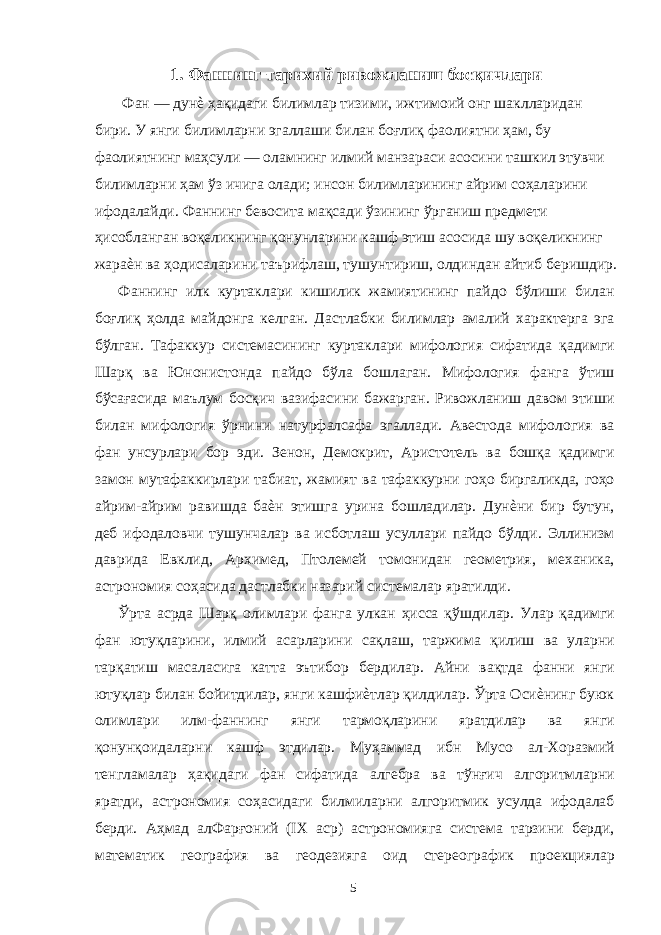 1. Фаннинг тарихий ривожланиш босқичлари Фан — дунѐ ҳақидаги билимлар тизими, ижтимоий онг шаклларидан бири. У янги билимларни эгаллаши билан боғлиқ фаолиятни ҳам, бу фаолиятнинг маҳсули — оламнинг илмий манзараси асосини ташкил этувчи билимларни ҳам ўз ичига олади; инсон билимларининг айрим соҳаларини ифодалайди. Фаннинг бевосита мақсади ўзининг ўрганиш предмети ҳисобланган воқеликнинг қонунларини кашф этиш асосида шу воқеликнинг жараѐн ва ҳодисаларини таърифлаш, тушунтириш, олдиндан айтиб беришдир. Фаннинг илк куртаклари кишилик жамиятининг пайдо бўлиши билан боғлиқ ҳолда майдонга келган. Дастлабки билимлар амалий характерга эга бўлган. Тафаккур системасининг куртаклари мифология сифатида қадимги Шарқ ва Юнонистонда пайдо бўла бошлаган. Мифология фанга ўтиш бўсағасида маълум босқич вазифасини бажарган. Ривожланиш давом этиши билан мифология ўрнини натурфалсафа эгаллади. Авестода мифология ва фан унсурлари бор эди. Зенон, Демокрит, Аристотель ва бошқа қадимги замон мутафаккирлари табиат, жамият ва тафаккурни гоҳо биргаликда, гоҳо айрим-айрим равишда баѐн этишга урина бошладилар. Дунѐни бир бутун, деб ифодаловчи тушунчалар ва исботлаш усуллари пайдо бўлди. Эллинизм даврида Евклид, Архимед, Птолемей томонидан геометрия, механика, астрономия соҳасида дастлабки назарий системалар яратилди. Ўрта асрда Шарқ олимлари фанга улкан ҳисса қўшдилар. Улар қадимги фан ютуқларини, илмий асарларини сақлаш, таржима қилиш ва уларни тарқатиш масаласига катта эътибор бердилар. Айни вақтда фанни янги ютуқлар билан бойитдилар, янги кашфиѐтлар қилдилар. Ўрта Осиѐнинг буюк олимлари илм-фаннинг янги тармоқларини яратдилар ва янги қонунқоидаларни кашф этдилар. Муҳаммад ибн Мусо ал-Хоразмий тенгламалар ҳақидаги фан сифатида алгебра ва тўнғич алгоритмларни яратди, астрономия соҳасидаги билмиларни алгоритмик усулда ифодалаб берди. Аҳмад алФарғоний (IX аср) астрономияга система тарзини берди, математик география ва геодезияга оид стереографик проекциялар 5 