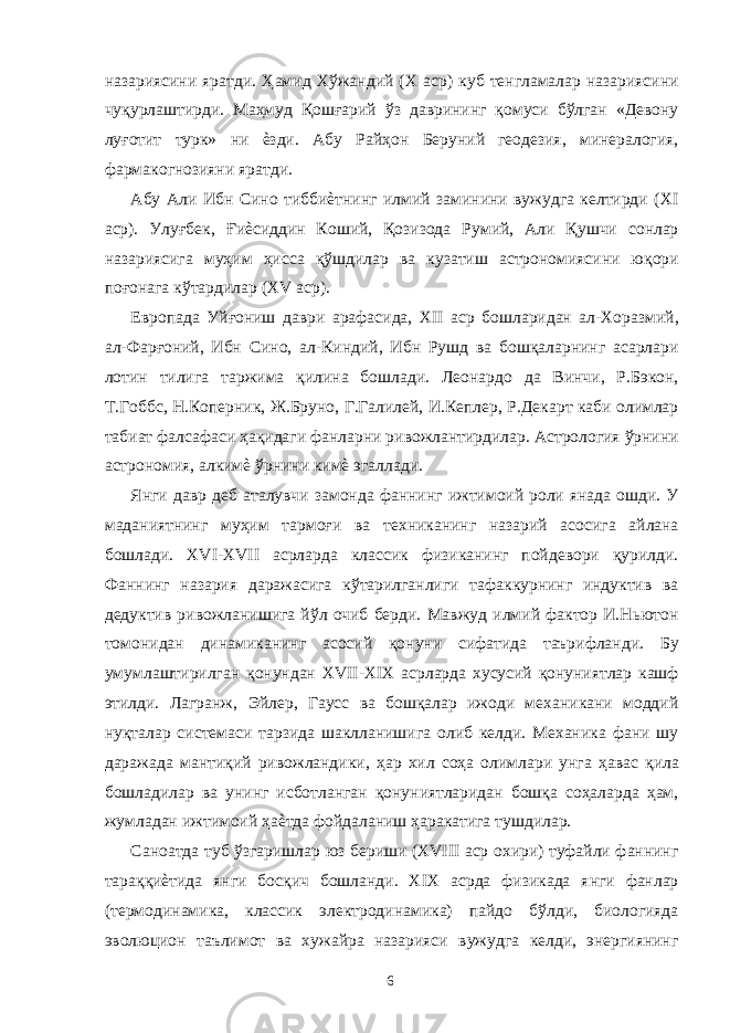 назариясини яратди. Ҳамид Хўжандий (X аср) куб тенгламалар назариясини чуқурлаштирди. Маҳмуд Қошғарий ўз даврининг қомуси бўлган «Девону луғотит турк» ни ѐзди. Абу Райҳон Беруний геодезия, минералогия, фармакогнозияни яратди. Абу Али Ибн Сино тиббиѐтнинг илмий заминини вужудга келтирди (XI аср). Улуғбек, Ғиѐсиддин Коший, Қозизода Румий, Али Қушчи сонлар назариясига муҳим ҳисса қўшдилар ва кузатиш астрономиясини юқори поғонага кўтардилар (XV аср). Европада Уйғониш даври арафасида, XII аср бошларидан ал-Хоразмий, ал-Фарғоний, Ибн Сино, ал-Киндий, Ибн Рушд ва бошқаларнинг асарлари лотин тилига таржима қилина бошлади. Леонардо да Винчи, Р.Бэкон, Т.Гоббс, Н.Коперник, Ж.Бруно, Г.Галилей, И.Кеплер, Р.Декарт каби олимлар табиат фалсафаси ҳақидаги фанларни ривожлантирдилар. Астрология ўрнини астрономия, алкимѐ ўрнини кимѐ эгаллади. Янги давр деб аталувчи замонда фаннинг ижтимоий роли янада ошди. У маданиятнинг муҳим тармоғи ва техниканинг назарий асосига айлана бошлади. XVI-XVII асрларда классик физиканинг пойдевори қурилди. Фаннинг назария даражасига кўтарилганлиги тафаккурнинг индуктив ва дедуктив ривожланишига йўл очиб берди. Мавжуд илмий фактор И.Ньютон томонидан динамиканинг асосий қонуни сифатида таърифланди. Бу умумлаштирилган қонундан XVII-XIX асрларда хусусий қонуниятлар кашф этилди. Лагранж, Эйлер, Гаусс ва бошқалар ижоди механикани моддий нуқталар системаси тарзида шаклланишига олиб келди. Механика фани шу даражада мантиқий ривожландики, ҳар хил соҳа олимлари унга ҳавас қила бошладилар ва унинг исботланган қонуниятларидан бошқа соҳаларда ҳам, жумладан ижтимоий ҳаѐтда фойдаланиш ҳаракатига тушдилар. Саноатда туб ўзгаришлар юз бериши (XVIII аср охири) туфайли фаннинг тараққиѐтида янги босқич бошланди. XIX асрда физикада янги фанлар (термодинамика, классик электродинамика) пайдо бўлди, биологияда эволюцион таълимот ва хужайра назарияси вужудга келди, энергиянинг 6 