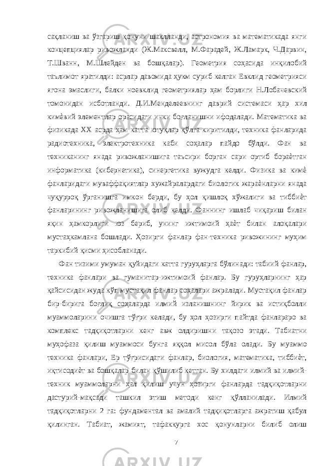 сақланиш ва ўзгариш қонуни шаклланди, астрономия ва математикада янги концепциялар ривожланди (Ж.Максвелл, М.Фарадей, Ж.Ламарк, .Дарвин, Т.Шванн, М.Шлейден ва бошқалар). Геометрия соҳасида инқилобий таълимот яратилди: асрлар давомида ҳукм суриб келган Евклид геометрияси ягона эмаслиги, балки ноевклид геометриялар ҳам борлиги Н.Лобачевский томонидан исботланди. Д.И.Менделеевнинг даврий системаси ҳар хил кимѐвий элементлар орасидаги ички боғланишни ифодалади. Математика ва физикада XX асрда ҳам катта ютуқлар қўлга киритилди, техника фанларида радиотехника, электротехника каби соҳалар пайдо бўлди. Фан ва техниканинг янада ривожланишига таъсири борган сари ортиб бораѐтган информатика (кибернетика), синергетика вужудга келди. Физика ва кимѐ фанларидаги муваффақиятлар хужайралардаги биологик жараѐнларни янада чуқурроқ ўрганишга имкон берди, бу ҳол қишлоқ хўжалиги ва тиббиѐт фанларининг ривожланишига олиб келди. Фаннинг ишлаб чиқариш билан яқин ҳамкорлиги юз бериб, унинг ижтимоий ҳаѐт билан алоқалари мустаҳкамлана бошлади. Ҳозирги фанлар фан-техника ривожининг муҳим таркибий қисми ҳисобланади. Фан тизими умуман қуйидаги катта гуруҳларга бўлинади: табиий фанлар, техника фанлари ва гуманитар-ижтимоий фанлар. Бу гуруҳларнинг ҳар қайсисидан жуда кўп мустақил фанлар соҳалари ажралади. Мустақил фанлар бир-бирига боғлиқ соҳаларда илмий изланишнинг йирик ва истиқболли муаммоларини очишга тўғри келади, бу ҳол ҳозирги пайтда фанлараро ва комплекс тадқиқотларни кенг авж олдиришни тақозо этади. Табиатни муҳофаза қилиш муаммоси бунга яққол мисол бўла олади. Бу муаммо техника фанлари, Ер тўғрисидаги фанлар, биология, математика, тиббиѐт, иқтисодиѐт ва бошқалар билан қўшилиб кетган. Бу хилдаги илмий ва илмий- техник муаммоларни ҳал қилиш учун ҳозирги фанларда тадқиқотларни дастурий-мақсади ташкил этиш методи кенг қўлланилади. Илмий тадқиқотларни 2 га: фундаментал ва амалий тадқиқотларга ажратиш қабул қилинган. Табиат, жамият, тафаккурга хос қонунларни билиб олиш 7 