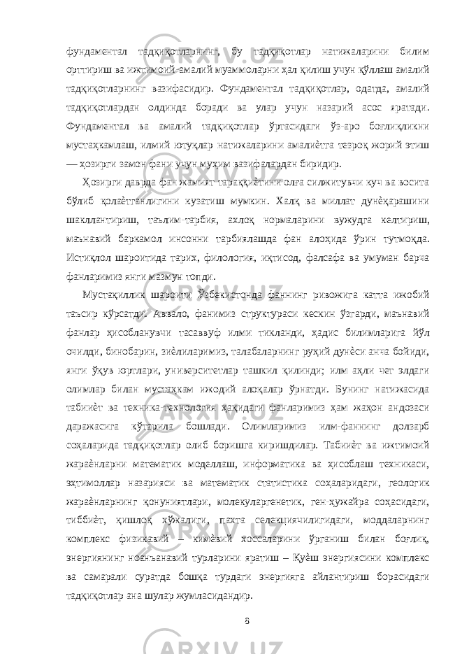 фундаментал тадқиқотларнинг, бу тадқиқотлар натижаларини билим орттириш ва ижтимоий-амалий муаммоларни ҳал қилиш учун қўллаш амалий тадқиқотларнинг вазифасидир. Фундаментал тадқиқотлар, одатда, амалий тадқиқотлардан олдинда боради ва улар учун назарий асос яратади. Фундаментал ва амалий тадқиқотлар ўртасидаги ўз-аро боғлиқликни мустаҳкамлаш, илмий ютуқлар натижаларини амалиѐтга тезроқ жорий этиш — ҳозирги замон фани учун муҳим вазифалардан биридир. Ҳозирги даврда фан жамият тараққиѐтини олға силжитувчи куч ва восита бўлиб қолаѐтганлигини кузатиш мумкин. Халқ ва миллат дунѐқарашини шакллантириш, таълим-тарбия, ахлоқ нормаларини вужудга келтириш, маънавий баркамол инсонни тарбиялашда фан алоҳида ўрин тутмоқда. Истиқлол шароитида тарих, филология, иқтисод, фалсафа ва умуман барча фанларимиз янги мазмун топди. Мустақиллик шароити Ўзбекистонда фаннинг ривожига катта ижобий таъсир кўрсатди. Аввало, фанимиз структураси кескин ўзгарди, маънавий фанлар ҳисобланувчи тасаввуф илми тикланди, ҳадис билимларига йўл очилди, бинобарин, зиѐлиларимиз, талабаларнинг руҳий дунѐси анча бойиди, янги ўқув юртлари, университетлар ташкил қилинди; илм аҳли чет элдаги олимлар билан мустаҳкам ижодий алоқалар ўрнатди. Бунинг натижасида табииѐт ва техника-технология ҳақидаги фанларимиз ҳам жаҳон андозаси даражасига кўтарила бошлади. Олимларимиз илм-фаннинг долзарб соҳаларида тадқиқотлар олиб боришга киришдилар. Табииѐт ва ижтимоий жараѐнларни математик моделлаш, информатика ва ҳисоблаш техникаси, эҳтимоллар назарияси ва математик статистика соҳаларидаги, геологик жараѐнларнинг қонуниятлари, молекуларгенетик, ген-ҳужайра соҳасидаги, тиббиѐт, қишлоқ хўжалиги, пахта селекциячилигидаги, моддаларнинг комплекс физикавий – кимѐвий хоссаларини ўрганиш билан боғлиқ, энергиянинг ноанъанавий турларини яратиш – Қуѐш энергиясини комплекс ва самарали суратда бошқа турдаги энергияга айлантириш борасидаги тадқиқотлар ана шулар жумласидандир. 8 