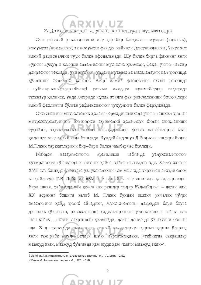  2. Ноклассик фан ва унинг концептуал муаммолари Фан тарихий ривожланишининг ҳар бир босқичи – мумтоз (классик), номумтоз (ноклассик) ва номумтоз фандан кейинги (постноклассик) ўзига хос илмий рационаллик тури билан ифодаланади. Шу билан бирга фаннинг янги турини вужудга келиши аввалгисини мустасно қилмади, фақат унинг таъсир доирасини чеклади, уни муайян турдаги муаммо ва масалаларни ҳал қилишда қўллашни белгилаб беради. Агар илмий фаолиятни схема равишда ―субъект-воситалар-объект‖ тизими ичидаги муносабатлар сифатида тасаввур қилинса, унда юқорида ифода этилга фан ривожланиши босқичлари илмий фаолиятга бўлган рефлексиянинг чуқурлиги билан фарқланади. Системанинг макроскопик ҳолати термодинамикада унинг ташкил қилган микрозарраларининг йиғиндиси эҳтимолий ҳолатлари билан аниқланиши туфайли, эҳтимолликка асосланган ҳодисалар физик жараѐнларни баѐн қилишга кенг кириб кела бошлади. Бундай ѐндошув Л.Больман ишлари билан М.Планк ҳаракатларини бир–бири билан чамбарчас боғлади. Майдон назариясининг яратилиши табиатда узлуксизликнинг хукмронлиги тўғрисидаги фикрни қайта–қайта таъкидлар эди. Ҳатто охирги XVII аср бошида физикага узлуксизликни том маънода киритган атоқли олим ва файласуф Г.В. Лейбниц «Менинг асосий ва энг ишончли қоидаларимдан бири шуки, табиатда ҳеч қачон сак-рашлар содир бўлмайди» 1 , – деган эди. XX асрнинг бошига келиб М. Планк бундай ишонч унчалик тўғри эмаслигини қайд қилиб айтадики, Аристотелнинг давридан бери барча динамик (ўзгариш, ривожланиш) ходисаларининг узликсизлиги nature non facit saltus – табиат сакрашлар қилмайди, деган догматда ўз аксини топган эди. Энди термо-динамиканинг асосий қоидаларига қарама–қарши ўлароқ, янги таж-риба маълумотлари шуни кўрсатмоқдаки, «табиатда сакрашлар мавжуд экан, мавжуд бўлганда ҳам жуда ҳам ғалати мавжуд экан» 2 . 1 Лейбниц Г.В. Новые опыты о человеческом разуме. - М., - Л., 1936. - С.52. 2 Планк М. Физические очерки. - М., 1925. - С.60. 9 