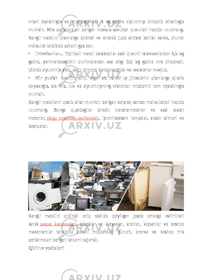 misni topishingiz va muzlatgichdan 1 kg gacha alyuminiy chiqarib olishingiz mumkin. Mis qotishmalari bo&#39;lgan maxsus sovutish quvurlari haqida unutmang. Rangli metallni qismlarga ajratish va olishda juda ehtiyot bo&#39;lish kerak, chunki mahsulot tarkibida zaharli gaz bor.  Televizorlar ... Tajribali metall detektorlar eski quvurli televizorlardan 1,5 kg gacha, yarimo&#39;tkazgichli qurilmalardan esa atigi 0,5 kg gacha mis chiqaradi. Ularda alyuminiy yo&#39;q, lekin qimmat kondansatörler va rezistorlar mavjud.  Kir yuvish mashinalari ... Agar siz ushbu uy jihozlarini qismlarga ajratib qo&#39;ysangiz, siz mis, rux va alyuminiyning ta&#39;sirchan miqdorini ham topishingiz mumkin. Rangli metallarni qazib olish mumkin bo&#39;lgan ko&#39;proq sanoat mahsulotlari haqida unutmang. Bunga quyidagilar kiradi: transformatorlar va eski elektr motorlar,   ishga tushirish qurilmalari , lyuminestsent lampalar, elektr simlari va boshqalar. Rangli metallni qidirish aniq tashlab qo&#39;yilgan joyda amalga oshirilishi kerak   sanoat korxonalari , asboblar va klapanlar, kranlar, klapanlar va boshqa mexanizmlar tarkibida yaxshi miqdordagi guruch, bronza va boshqa mis qotishmalari bo&#39;lgan ishlarni bajarish. Qidiruv vositalari 