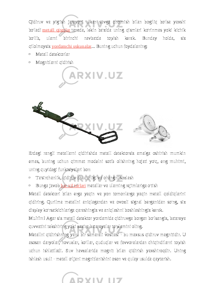 Qidiruv va yig&#39;ish jarayoni ulkan suvga cho&#39;mish bilan bog&#39;liq bo&#39;lsa yaxshi bo&#39;ladi   metall qismlar   tanada, lekin ba&#39;zida uning qismlari ko&#39;rinmas yoki kichik bo&#39;lib, ularni birinchi navbatda topish kerak. Bunday holda, siz qilolmaysiz   yordamchi uskunalar ... Buning uchun foydalaning:  Metall detektorlar  Magnitlarni qidirish Erdagi rangli metallarni qidirishda metall detektorsiz amalga oshirish mumkin emas, buning uchun qimmat modelni sotib olishning hojati yo&#39;q, eng muhimi, uning quyidagi funktsiyalari bor:  Ta&#39;sirchanlik, qidiruv chuqurligi va ohangni sozlash  Bunga javob   har xil turlari   metallar va ularning rejimlariga o&#39;tish Metall detektori bilan erga yaqin va yon tomonlarga yaqin metall qoldiqlarini qidiring. Qurilma metallni aniqlagandan va ovozli signal berganidan so&#39;ng, siz displey ko&#39;rsatkichlariga qarashingiz va aniqlashni boshlashingiz kerak. Muhim!   Agar siz metall detektor yordamida qidiruvga borgan bo&#39;lsangiz, batareya quvvatini tekshiring yoki zaxira batareyalar to&#39;plamini oling. Metallni qidirishning yana bir samarali vositasi - bu maxsus qidiruv magnitidir. U asosan daryolar, hovuzlar, ko&#39;llar, quduqlar va favvoralardan chiqindilarni topish uchun ishlatiladi. Suv havzalarida magnit bilan qidirish yaxshiroqdir. Uning ishlash usuli - metall o&#39;ljani magnitlanishini oson va qulay usulda qaytarish. 