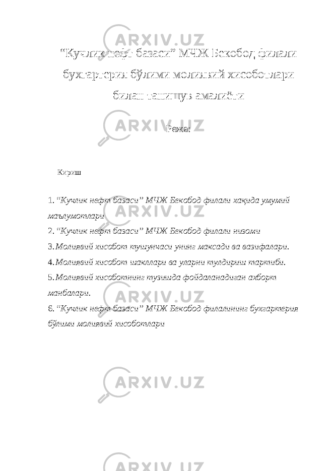 “Кучлик нефт базаси” МЧЖ Бекобод филали бухгартерия бўлими м олиявий хисобот лари билан танишув амалиёти Режа: Кириш 1. “Кучлик нефт базаси” МЧЖ Бекобод филали хақида умумий маълумотлари 2. “Кучлик нефт базаси” МЧЖ Бекобод филали низоми 3. Молиявий хисобот тушунчаси унинг максади ва вазифалари. 4. Молиявий хисобот шакллари ва уларни тулдириш тартиби. 5. Молиявий хисоботнинг тузишда фойдаланадиган ахборт манбалари. 6. “Кучлик нефт базаси” МЧЖ Бекобод филалининг бухгартерия бўлими м олиявий хисобот лари 