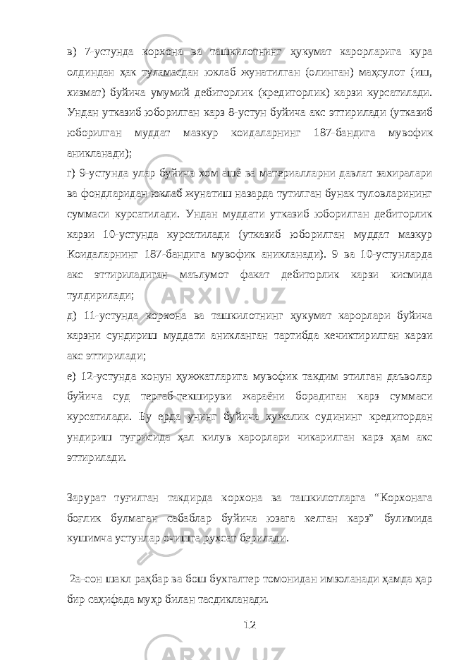 в) 7-устунда корхона ва ташкилотнинг ҳукумат карорларига кура олдиндан ҳак туламасдан юклаб жунатилган (олинган) маҳсулот (иш, хизмат) буйича умумий дебиторлик (кредиторлик) карзи курсатилади. Ундан утказиб юборилган карз 8-устун буйича акс эттирилади (утказиб юборилган муддат мазкур коидаларнинг 187-бандига мувофик аникланади); г) 9-устунда улар буйича хом ашё ва материалларни давлат захиралари ва фондларидан юклаб жунатиш назарда тутилган бунак туловларининг суммаси курсатилади. Ундан муддати утказиб юборилган дебиторлик карзи 10-устунда курсатилади (утказиб юборилган муддат мазкур Коидаларнинг 187-бандига мувофик аникланади). 9 ва 10-устунларда акс эттириладиган маълумот факат дебиторлик карзи кисмида тулдирилади; д) 11-устунда корхона ва ташкилотнинг ҳукумат карорлари буйича карзни сундириш муддати аникланган тартибда кечиктирилган карзи акс эттирилади; е) 12-устунда конун ҳужжатларига мувофик такдим этилган даъволар буйича суд тергаб-текшируви жараёни борадиган карз суммаси курсатилади. Бу ерда унинг буйича хужалик судининг кредитордан ундириш туғрисида ҳал килув карорлари чикарилган карз ҳам акс эттирилади. Зарурат туғилган такдирда корхона ва ташкилотларга “Корхонага боғлик булмаган сабаблар буйича юзага келган карз” булимида кушимча устунлар очишга рухсат берилади. 2а-сон шакл раҳбар ва бош бухгалтер томонидан имзоланади ҳамда ҳар бир саҳифада муҳр билан тасдикланади. 12 