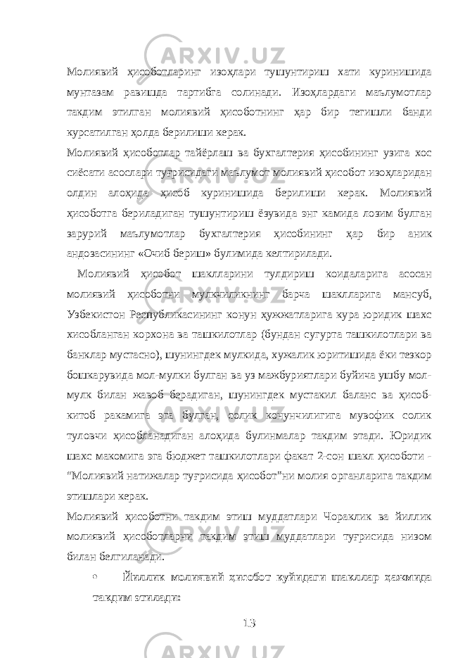 Молиявий ҳисоботларинг изоҳлари тушунтириш хати куринишида мунтазам равишда тартибга солинади. Изоҳлардаги маълумотлар такдим этилган молиявий ҳисоботнинг ҳар бир тегишли банди курсатилган ҳолда берилиши керак. Молиявий ҳисоботлар тайёрлаш ва бухгалтерия ҳисобининг узига хос сиёсати асослари туғрисидаги маълумот молиявий ҳисобот изоҳларидан олдин алоҳида ҳисоб куринишида берилиши керак. Молиявий ҳисоботга бериладиган тушунтириш ёзувида энг камида лозим булган зарурий маълумотлар бухгалтерия ҳисобининг ҳар бир аник андозасининг «Очиб бериш» булимида келтирилади. Молиявий ҳисобот шаклларини тулдириш коидаларига асосан молиявий ҳисоботни мулкчиликнинг барча шаклларига мансуб, Узбекистон Республикасининг конун ҳужжатларига кура юридик шахс хисобланган корхона ва ташкилотлар (бундан сугурта ташкилотлари ва банклар мустасно), шунингдек мулкида, хужалик юритишида ёки тезкор бошкарувида мол-мулки булган ва уз мажбуриятлари буйича ушбу мол- мулк билан жавоб берадиган, шунингдек мустакил баланс ва ҳисоб- китоб ракамига эга булган, солик конунчилигига мувофик солик туловчи ҳисобланадиган алоҳида булинмалар такдим этади. Юридик шахс макомига эга бюджет ташкилотлари факат 2-сон шакл ҳисоботи - “Молиявий натижалар туғрисида ҳисобот”ни молия органларига такдим этишлари керак. Молиявий ҳисоботни такдим этиш муддатлари Чораклик ва йиллик молиявий ҳисоботларни такдим этиш муддатлари туғрисида низом билан белгиланади.  Йиллик молиявий ҳисобот куйидаги шакллар ҳажмида такдим этилади: 13 