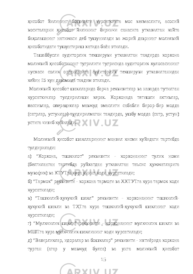 ҳисобот йилининг бошидаги курсаткичга мос келмаслиги, асосий воситаларни ҳисобот йилининг биринчи санасига утказилган кайта баҳолашнинг натижаси деб тушунилади ва жорий даврнинг молиявий ҳисоботидаги тушунтириш хатида баён этилади. Ташаббусли аудиторлик текшируви утказилган такдирда корхона молиявий ҳисоботининг туғрилиги туғрисида аудиторлик хулосасининг нусхаси солик органларига аудиторлик текшируви утказилганидан кейин 15 кун давомида такдим этилади. Молиявий ҳисобот шаклларида барча реквизитлар ва назарда тутилган курсаткичлар тулдирилиши керак. Корхонада тегишли активлар, пассивлар, операциялар мавжуд эмаслиги сабабли бирор-бир модда (сатрлар, устунлар) тулдирилмаган такдирда, ушбу модда (сатр, устун) устига чизиб куйилади. Молиявий ҳисобот шаклларининг манзил кисми куйидаги тартибда тулдирилади: а) “Корхона, ташкилот” реквизити - корхонанинг тулик номи (белгиланган тартибда руйхатдан утказилган таъсис ҳужжатларига мувофик) ва КТУТга кура унинг коди курсатилади; б) “Тармок” реквизити - корхона тармоғи ва ХХТУТга кура тармок коди курсатилади; в) “Ташкилий-ҳукукий шакл” реквизити - корхонанинг ташкилий- ҳукукий шакли ва ТҲТга кура ташкилий-ҳукукий шаклнинг коди курсатилади; г) “Мулкчилик шакли” реквизити - корхонанинг мулкчилик шакли ва МШТга кура мулкчилик шаклининг коди курсатилади; д) “Вазирликлар, идоралар ва бошкалар” реквизити - ихтиёрида корхона турган (агар у мавжуд булса) ва унга молиявий ҳисобот 15 