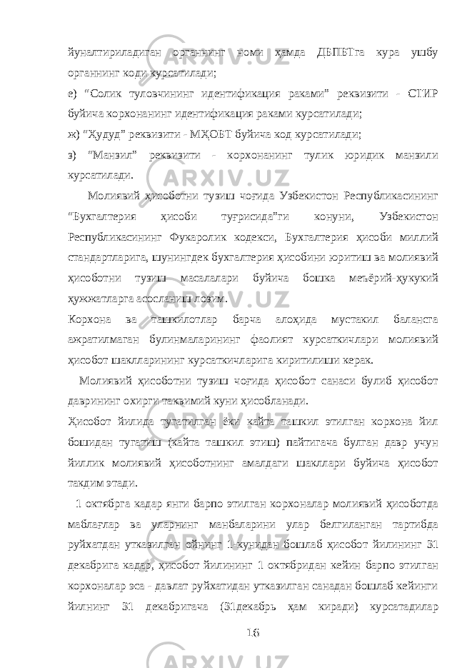 йуналтириладиган органнинг номи ҳамда ДБПБТга кура ушбу органнинг коди курсатилади; е) “Солик туловчининг идентификация раками” реквизити - СТИР буйича корхонанинг идентификация раками курсатилади; ж) “Ҳудуд” реквизити - МҲОБТ буйича код курсатилади; з) “Манзил” реквизити - корхонанинг тулик юридик манзили курсатилади. Молиявий ҳисоботни тузиш чоғида Узбекистон Республикасининг “Бухгалтерия ҳисоби туғрисида”ги конуни, Узбекистон Республикасининг Фукаролик кодекси, Бухгалтерия ҳисоби миллий стандартларига, шунингдек бухгалтерия ҳисобини юритиш ва молиявий ҳисоботни тузиш масалалари буйича бошка меъёрий-ҳукукий ҳужжатларга асосланиш лозим. Корхона ва ташкилотлар барча алоҳида мустакил балансга ажратилмаган булинмаларининг фаолият курсаткичлари молиявий ҳисобот шаклларининг курсаткичларига киритилиши керак. Молиявий ҳисоботни тузиш чоғида ҳисобот санаси булиб ҳисобот даврининг охирги таквимий куни ҳисобланади. Ҳисобот йилида тугатилган ёки кайта ташкил этилган корхона йил бошидан тугатиш (кайта ташкил этиш) пайтигача булган давр учун йиллик молиявий ҳисоботнинг амалдаги шакллари буйича ҳисобот такдим этади. 1 октябрга кадар янги барпо этилган корхоналар молиявий ҳисоботда маблағлар ва уларнинг манбаларини улар белгиланган тартибда руйхатдан утказилган ойнинг 1 -кунидан бошлаб ҳисобот йилининг 31 декабрига кадар, ҳисобот йилининг 1 октябридан кейин барпо этилган корхоналар эса - давлат руйхатидан утказилган санадан бошлаб кейинги йилнинг 31 декабригача ( 31 декабрь ҳам киради) курсатадилар 16 