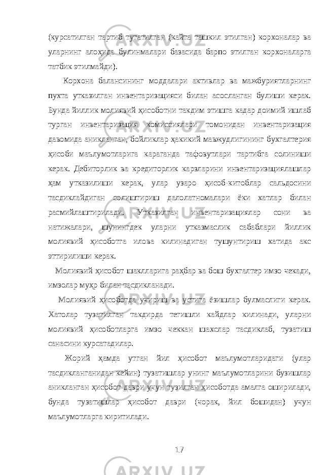 (курсатилган тартиб тугатилган (кайта ташкил этилган) корхоналар ва уларнинг алоҳида булинмалари базасида барпо этилган корхоналарга татбик этилмайди). Корхона балансининг моддалари активлар ва мажбуриятларнинг пухта утказилган инвентаризацияси билан асосланган булиши керак. Бунда йиллик молиявий ҳисоботни такдим этишга кадар доимий ишлаб турган инвентаризация комиссиялари томонидан инвентаризация давомида аникланган, бойликлар ҳакикий мавжудлигининг бухгалтерия ҳисоби маълумотларига караганда тафовутлари тартибга солиниши керак. Дебиторлик ва кредиторлик карзларини инвентаризациялашлар ҳам утказилиши керак, улар узаро ҳисоб-китоблар сальдосини тасдиклайдиган солиштириш далолатномалари ёки хатлар билан расмийлаштирилади. Утказилган инвентаризациялар сони ва натижалари, шунингдек уларни утказмаслик сабаблари йиллик молиявий ҳисоботга илова килинадиган тушунтириш хатида акс эттирилиши керак. Молиявий ҳисобот шаклларига раҳбар ва бош бухгалтер имзо чекади, имзолар муҳр билан тасдикланади. Молиявий ҳисоботда учириш ва устига ёзишлар булмаслиги керак. Хатолар тузатилган такдирда тегишли кайдлар килинади, уларни молиявий ҳисоботларга имзо чеккан шахслар тасдиклаб, тузатиш санасини курсатадилар. Жорий ҳамда утган йил ҳисобот маълумотларидаги (улар тасдикланганидан кейин) тузатишлар унинг маълумотларини бузишлар аникланган ҳисобот даври учун тузилган ҳисоботда амалга оширилади, бунда тузатишлар ҳисобот даври (чорак, йил бошидан) учун маълумотларга киритилади. 17 