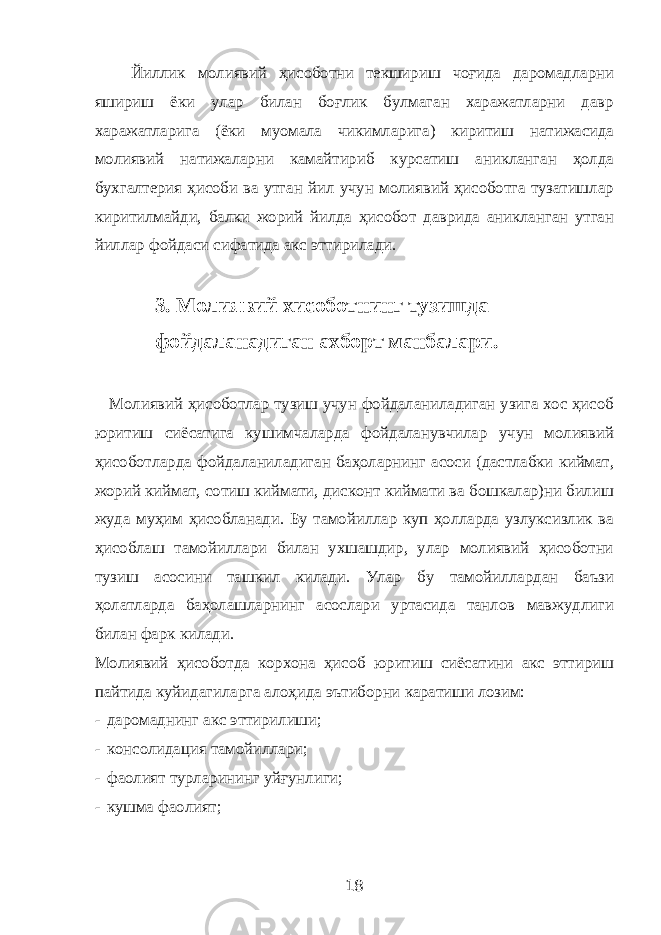  Йиллик молиявий ҳисоботни текшириш чоғида даромадларни яшириш ёки улар билан боғлик булмаган харажатларни давр харажатларига (ёки муомала чикимларига) киритиш натижасида молиявий натижаларни камайтириб курсатиш аникланган ҳолда бухгалтерия ҳисоби ва утган йил учун молиявий ҳисоботга тузатишлар киритилмайди, балки жорий йилда ҳисобот даврида аникланган утган йиллар фойдаси сифатида акс эттирилади. 3. Молиявий хисоботнинг тузишда фойдаланадиган ахборт манбалари. Молиявий ҳисоботлар тузиш учун фойдаланиладиган узига хос ҳисоб юритиш сиёсатига кушимчаларда фойдаланувчилар учун молиявий ҳисоботларда фойдаланиладиган баҳоларнинг асоси (дастлабки киймат, жорий киймат, сотиш киймати, дисконт киймати ва бошкалар)ни билиш жуда муҳим ҳисобланади. Бу тамойиллар куп ҳолларда узлуксизлик ва ҳисоблаш тамойиллари билан ухшашдир, улар молиявий ҳисоботни тузиш асосини ташкил килади. Улар бу тамойиллардан баъзи ҳолатларда баҳолашларнинг асослари уртасида танлов мавжудлиги билан фарк килади. Молиявий ҳисоботда корхона ҳисоб юритиш сиёсатини акс эттириш пайтида куйидагиларга алоҳида эътиборни каратиши лозим: - даромаднинг акс эттирилиши; - консолидация тамойиллари; - фаолият турларининг уйғунлиги; - кушма фаолият; 18 