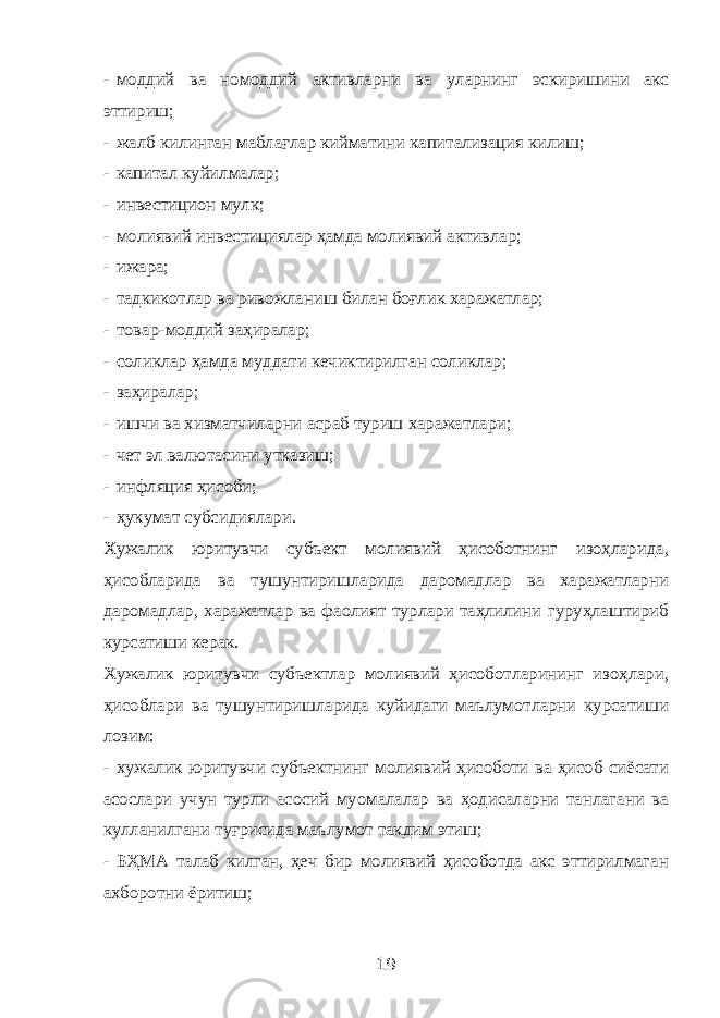 - моддий ва номоддий активларни ва уларнинг эскиришини акс эттириш; - жалб килинган маблағлар кийматини капитализация килиш; - капитал куйилмалар; - инвестицион мулк; - молиявий инвестициялар ҳамда молиявий активлар; - ижара; - тадкикотлар ва ривожланиш билан боғлик харажатлар; - товар-моддий заҳиралар; - соликлар ҳамда муддати кечиктирилган соликлар; - заҳиралар; - ишчи ва хизматчиларни асраб туриш харажатлари; - чет эл валютасини утказиш; - инфляция ҳисоби; - ҳукумат субсидиялари. Хужалик юритувчи субъект молиявий ҳисоботнинг изоҳларида, ҳисобларида ва тушунтиришларида даромадлар ва харажатларни даромадлар, харажатлар ва фаолият турлари таҳлилини гуруҳлаштириб курсатиши керак. Хужалик юритувчи субъектлар молиявий ҳисоботларининг изоҳлари, ҳисоблари ва тушунтиришларида куйидаги маълумотларни курсатиши лозим: - хужалик юритувчи субъектнинг молиявий ҳисоботи ва ҳисоб сиёсати асослари учун турли асосий муомалалар ва ҳодисаларни танлагани ва кулланилгани туғрисида маълумот такдим этиш; - БҲМА талаб килган, ҳеч бир молиявий ҳисоботда акс эттирилмаган ахборотни ёритиш; 19 