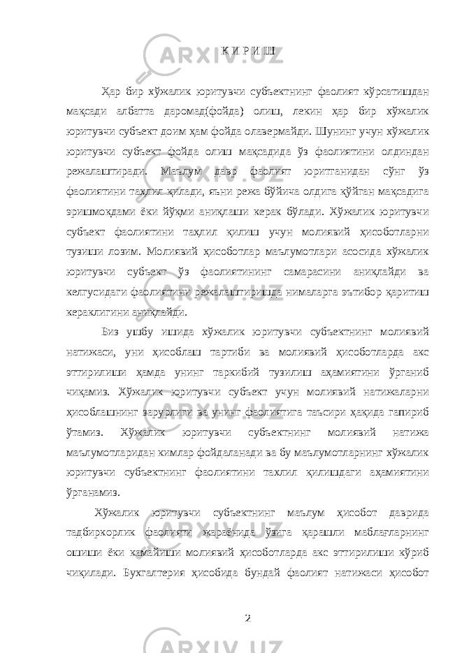 К И Р И Ш Ҳар бир хўжалик юритувчи субъектнинг фаолият кўрсатишдан мақсади албатта даромад(фойда) олиш, лекин ҳар бир хўжалик юритувчи субъект доим ҳам фойда олавермайди. Шунинг учун хўжалик юритувчи субъект фойда олиш мақсадида ўз фаолиятини олдиндан режалаштиради. Маълум давр фаолият юритганидан сўнг ўз фаолиятини таҳлил қилади, яъни режа бўйича олдига қўйган мақсадига эришмоқдами ёки йўқми аниқлаши керак бўлади. Хўжалик юритувчи субъект фаолиятини таҳлил қилиш учун молиявий ҳисоботларни тузиши лозим. Молиявий ҳисоботлар маълумотлари асосида хўжалик юритувчи субъект ўз фаолиятининг самарасини аниқлайди ва келгусидаги фаолиятини режалаштиришда нималарга эътибор қаритиш кераклигини аниқлайди. Биз ушбу ишида хўжалик юритувчи субъектнинг молиявий натижаси, уни ҳисоблаш тартиби ва молиявий ҳисоботларда акс эттирилиши ҳамда унинг таркибий тузилиш аҳамиятини ўрганиб чиқамиз. Хўжалик юритувчи субъект учун молиявий натижаларни ҳисоблашнинг зарурлиги ва унинг фаолиятига таъсири ҳақида гапириб ўтамиз. Хўжалик юритувчи субъектнинг молиявий натижа маълумотларидан кимлар фойдаланади ва бу маълумотларнинг хўжалик юритувчи субъектнинг фаолиятини тахлил қилишдаги аҳамиятини ўрганамиз. Хўжалик юритувчи субъектнинг маълум ҳисобот даврида тадбиркорлик фаолияти жараёнида ўзига қарашли маблағларнинг ошиши ёки камайиши молиявий ҳисоботларда акс эттирилиши кўриб чиқилади. Бухгалтерия ҳисобида бундай фаолият натижаси ҳисобот 2 