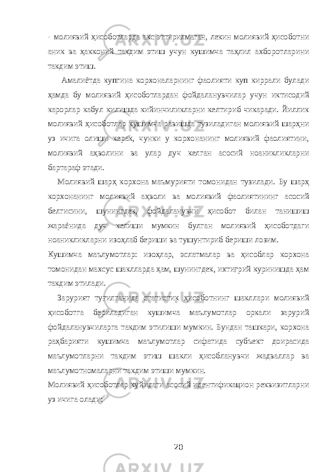 - молиявий ҳисоботларда акс эттирилмаган, лекин молиявий ҳисоботни аник ва ҳакконий такдим этиш учун кушимча таҳлил ахборотларини такдим этиш. Амалиётда купгина корхоналарнинг фаолияти куп киррали булади ҳамда бу молиявий ҳисоботлардан фойдаланувчилар учун иктисодий карорлар кабул килишда кийинчиликларни келтириб чикаради. Йиллик молиявий ҳисоботлар кушимча равишда тузиладиган молиявий шарҳни уз ичига олиши керак, чунки у корхонанинг молиявий фаолиятини, молиявий аҳволини ва улар дуч келган асосий ноаникликларни бартараф этади. Молиявий шарҳ корхона маъмурияти томонидан тузилади. Бу шарҳ корхонанинг молиявий аҳволи ва молиявий фаолиятининг асосий белгисини, шунингдек, фойдаланувчи ҳисобот билан танишиш жараёнида дуч келиши мумкин булган молиявий ҳисоботдаги ноаникликларни изоҳлаб бериши ва тушунтириб бериши лозим. Кушимча маълумотлар: изоҳлар, эслатмалар ва ҳисоблар корхона томонидан махсус шаклларда ҳам, шунингдек, ихтиғрий куринишда ҳам такдим этилади. Зарурият туғилганида статистик ҳисоботнинг шакллари молиявий ҳисоботга бериладиган кушимча маълумотлар оркали зарурий фойдаланувчиларга такдим этилиши мумкин. Бундан ташкари, корхона раҳбарияти кушимча маълумотлар сифатида субъект доирасида маълумотларни такдим этиш шакли ҳисобланувчи жадваллар ва маълумотномаларни такдим этиши мумкин. Молиявий ҳисоботлар куйидаги асосий идентификацион реквизитларни уз ичига олади: 20 