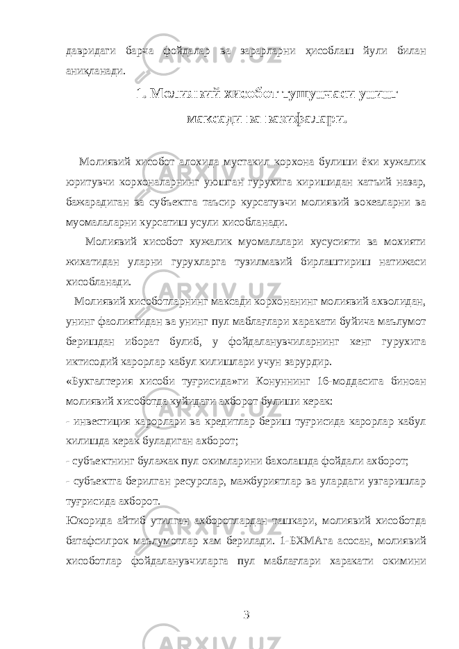 давридаги барча фойдалар ва зарарларни ҳисоблаш йули билан аниқланади. 1. Молиявий хисобот тушунчаси унинг максади ва вазифалари. Молиявий хисобот алохида мустакил корхона булиши ёки хужалик юритувчи корхоналарнинг уюшган гурухига киришидан катъий назар, бажарадиган ва субъектга таъсир курсатувчи молиявий вокеаларни ва муомалаларни курсатиш усули хисобланади. Молиявий хисобот хужалик муомалалари хусусияти ва мохияти жихатидан уларни гурухларга тузилмавий бирлаштириш натижаси хисобланади. Молиявий хисоботларнинг максади корхонанинг молиявий ахволидан, унинг фаолиятидан ва унинг пул маблағлари харакати буйича маълумот беришдан иборат булиб, у фойдаланувчиларнинг кенг гурухига иктисодий карорлар кабул килишлари учун зарурдир. «Бухгалтерия хисоби туғрисида»ги Конуннинг 16-моддасига биноан молиявий хисоботда куйидаги ахборот булиши керак: - инвестиция карорлари ва кредитлар бериш туғрисида карорлар кабул килишда керак буладиган ахборот; - субъектнинг булажак пул окимларини бахолашда фойдали ахборот; - субъектга берилган ресурслар, мажбуриятлар ва улардаги узгаришлар туғрисида ахборот. Юкорида айтиб утилган ахборотлардан ташкари, молиявий хисоботда батафсилрок маълумотлар хам берилади. 1-БХМАга асосан, молиявий хисоботлар фойдаланувчиларга пул маблағлари харакати окимини 3 