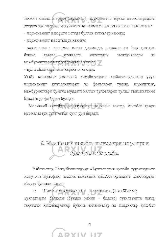 тахмин килишга ғрдам берадиган, корхонанинг мулки ва ихтиғридаги ресурслари туғрисида куйидаги маълумотларни уз ичига олиши лозим: - корхонанинг назорати остида булган активлар хакида; - корхонанинг пассивлари хакида; - корхонанинг таксимланмаган даромади, корхонанинг бир даврдан бошка даврга утишдаги иктисодий имкониятлари ва мажбуриятларидаги узгаришлар хакида; - пул маблағларининг харакати хакида. Ушбу маълумот молиявий хисоботлардан фойдаланувчилар учун корхонанинг дивидендларни ва фоизларни тулаш, шунингдек, мажбуриятлари буйича муддати келган туловларни тулаш имкониятини бахолашда фойдали булади. Молиявий хисоботнинг шаклланиши киска вактда, хисобот даври муомалалари тугагандан сунг руй беради. 2. Молиявий хисобот шакллари ва уларни тулдириш тартиби. Узбекистон Республикасининг «Бухгалтерия ҳисоби туғрисида»ги Конунига мувофик, йиллик молиявий ҳисобот куйидаги шакллардан иборат булиши шарт:  Бухгалтерия баланси – 1-сон шакл. (1-чи Илова) Бухгалтерия баланси (бундан кейин - баланс) тузилгунига кадар таҳлилий ҳисобвараклар буйича айланмалар ва колдиклар ҳисобот 4 