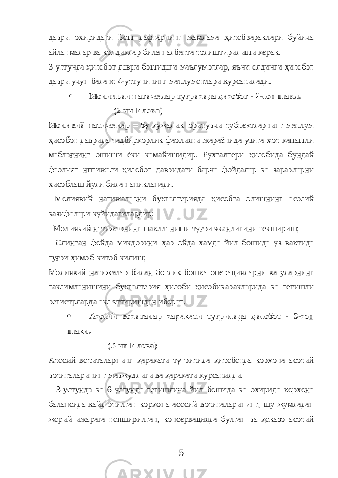 даври охиридаги Бош дафтарнинг жамлама ҳисобвараклари буйича айланмалар ва колдиклар билан албатта солиштирилиши керак. 3-устунда ҳисобот даври бошидаги маълумотлар, яъни олдинги ҳисобот даври учун баланс 4-устунининг маълумотлари курсатилади.  М олиявий натижалар туғрисида ҳисобот - 2-сон шакл . (2-чи Илова) Моливий натижалар – бу хужалик юритувчи субъектларнинг маълум ҳисобот даврида тадбиркорлик фаолияти жараёнида узига хос капашли маблағнинг ошиши ёки камайишидир. Бухгалтери ҳисобида бундай фаолият нптижаси ҳисобот давридаги барча фойдалар ва зарарларни хисоблаш йули билан аникланади. Молиявий натижаларни бухгалтерияда ҳисобга олишнинг асосий вазифалари куйидагилардир: - Молиявий натижарнинг шаклланиши туғри эканлигини текшириш; - Олинган фойда микдорини ҳар ойда хамда йил бошида уз вактида туғри ҳимоб-китоб килиш; Молиявий натижалар билан боглик бошка операцияларни ва уларнинг таксимланишини бухгалтерия ҳисоби ҳисобиваракларида ва тегишли регистрларда акс эттиришдан иборат.  А сосий воситалар ҳаракати туғрисида ҳисобот - 3-сон шакл . (3-чи Илова) Асосий воситаларнинг ҳаракати туғрисида ҳисоботда корхона асосий воситаларининг мавжудлиги ва ҳаракати курсатилди. 3-устунда ва 6-устунда тегишлича йил бошида ва охирида корхона балансида кайд этилган корхона асосий воситаларининг, шу жумладан жорий ижарага топширилган, консервацияда булган ва ҳоказо асосий 5 