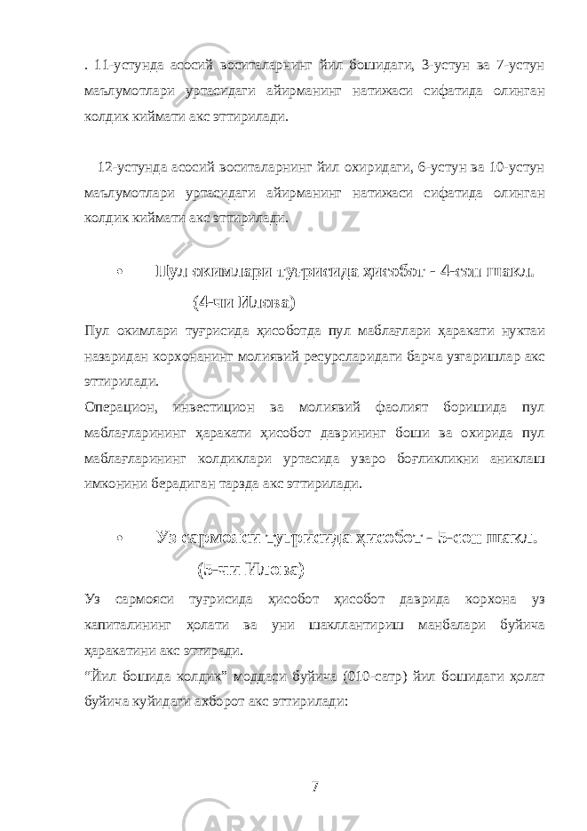 . 11-устунда асосий воситаларнинг йил бошидаги, 3-устун ва 7-устун маълумотлари уртасидаги айирманинг натижаси сифатида олинган колдик киймати акс эттирилади. 12-устунда асосий воситаларнинг йил охиридаги, 6-устун ва 10-устун маълумотлари уртасидаги айирманинг натижаси сифатида олинган колдик киймати акс эттирилади.  Пул окимлари туғрисида ҳисобот - 4-сон шакл. (4-чи Илова) Пул окимлари туғрисида ҳисоботда пул маблағлари ҳаракати нуктаи назаридан корхонанинг молиявий ресурсларидаги барча узгаришлар акс эттирилади. Операцион, инвестицион ва молиявий фаолият боришида пул маблағларининг ҳаракати ҳисобот даврининг боши ва охирида пул маблағларининг колдиклари уртасида узаро боғликликни аниклаш имконини берадиган тарзда акс эттирилади.  Уз сармояси туғрисида ҳисобот - 5-сон шакл. (5-чи Илова) Уз сармояси туғрисида ҳисобот ҳисобот даврида корхона уз капиталининг ҳолати ва уни шакллантириш манбалари буйича ҳаракатини акс эттиради. “Йил бошида колдик” моддаси буйича (010-сатр) йил бошидаги ҳолат буйича куйидаги ахборот акс эттирилади: 7 