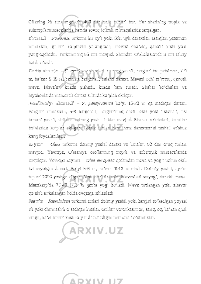 Oilaning 25 turkumga oid 400 dan ortiq turlari bor. Yer sharining tropik va subtropik mintaqalarida hamda sovuq iqlimli mintaqalarida tarqalgan. Shumtol – Fraxinus turkumi bir uyli yoki ikki uyli daraxtlar. Barglari patsimon murakkab, gullari ko’pincha yalong’och, mevasi cho’ziq, qanotli pista yoki yong’oqchadir. Turkumning 65 turi mavjud. Shundan O’zbekistonda 3 turi tabiiy holda o’sadi. Oddiy shumtol – F. excelsior shoxlari kulrang-yashil, barglari toq patsimon, 7-9 ta, ba’zan 5-15 ta, bandsiz bargchali, baland daraxt. Mevasi uchi to’mtoq, qanotli meva. Mevalari kuzda pishadi, kuzda ham turadi. Shahar ko’chalari va hiyobonlarda manzarali daraxt sifatida ko’plab ekilgan. Pensilvaniya shumtoli – F. pensylvanica bo’yi 15-20 m ga etadigan daraxt. Barglari murakkab, 5-9 bargchali, barglarining cheti tekis yoki tishchali, ust tomoni yashil, sirtidan kulrang yashil tuklar mavjud. Shahar ko’chalari, kanallar bo’ylarida ko’plab ekilgan. Ikkala turdan ham ihota daraxtzorlai tashkil etishda keng foydalaniladi. Zaytun – Olea turkumi doimiy yashil daraxt va butalar. 60 dan ortiq turlari mavjud. Yevropa, Okeaniya orollarining tropik va subtropik mintaqalarida tarqalgan. Yevropa zaytuni – Olea europaea qadimdan meva va yog’i uchun ekib kelinayotgan daraxt. Bo’yi 5-6 m, ba’zan 1012 m etadi. Doimiy yashil, ayrim tuplari 2000 yoshga kirgan. Novdalari tikansiz. Mevasi eti seryog’, danakli meva. Mezokarpida 25-40 (75) % gacha yog’ bo’ladi. Meva tuzlangan yoki ziravor qo’shib sirkalangan holda ovqatga ishlatiladi. Jasmin – Jasminium turkumi turlari doimiy yashil yoki bargini to’kadigan poyasi tik yoki chirmashib o’sadigan butalar. Gullari voronkasimon, sariq, oq, ba’zan qizil rangli, ba’zi turlari xushbo’y hid taratadigan manzarali o’simliklar. 