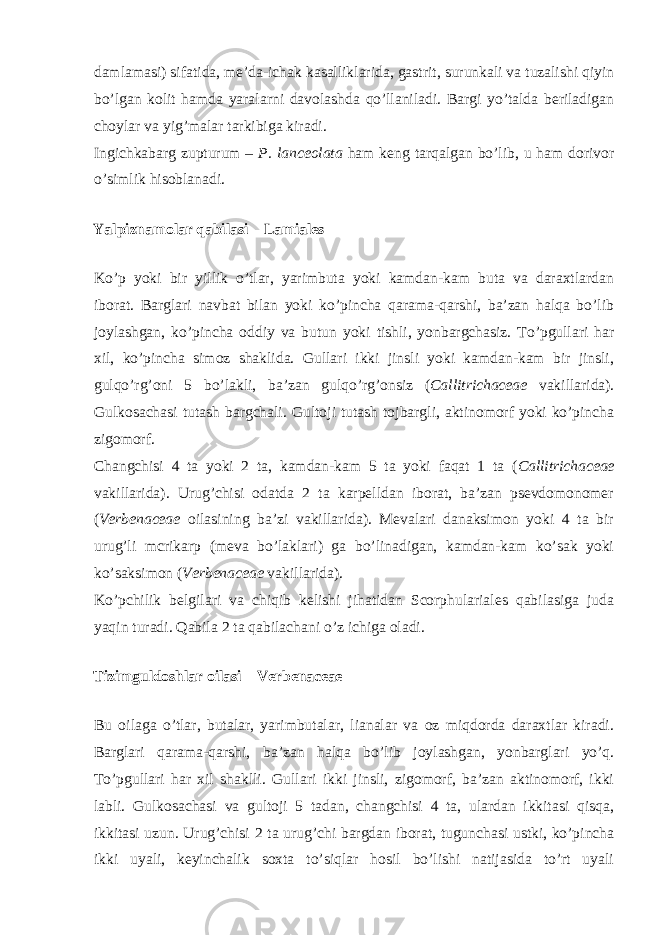 damlamasi) sifatida, me’da-ichak kasalliklarida, gastrit, surunkali va tuzalishi qiyin bo’lgan kolit hamda yaralarni davolashda qo’llaniladi. Bargi yo’talda beriladigan choylar va yig’malar tarkibiga kiradi. Ingichkabarg zupturum – P. lanceolata ham keng tarqalgan bo’lib, u ham dorivor o’simlik hisoblanadi. Yalpiznamolar qabilasi – Lamiales Ko’p yoki bir yillik o’tlar, yarimbuta yoki kamdan-kam buta va daraxtlardan iborat. Barglari navbat bilan yoki ko’pincha qarama-qarshi, ba’zan halqa bo’lib joylashgan, ko’pincha oddiy va butun yoki tishli, yonbargchasiz. To’pgullari har xil, ko’pincha simoz shaklida. Gullari ikki jinsli yoki kamdan-kam bir jinsli, gulqo’rg’oni 5 bo’lakli, ba’zan gulqo’rg’onsiz ( Callitrichaceae vakillarida). Gulkosachasi tutash bargchali. Gultoji tutash tojbargli, aktinomorf yoki ko’pincha zigomorf. Changchisi 4 ta yoki 2 ta, kamdan-kam 5 ta yoki faqat 1 ta ( Callitrichaceae vakillarida). Urug’chisi odatda 2 ta karpelldan iborat, ba’zan psevdomonomer ( Verbenaceae oilasining ba’zi vakillarida). Mevalari danaksimon yoki 4 ta bir urug’li mcrikarp (meva bo’laklari) ga bo’linadigan, kamdan-kam ko’sak yoki ko’saksimon ( Verbenaceae vakillarida). Ko’pchilik belgilari va chiqib kelishi jihatidan Scorphulariales qabilasiga juda yaqin turadi. Qabila 2 ta qabilachani o’z ichiga oladi. Tizimguldoshlar oilasi – Verbenaceae Bu oilaga o’tlar, butalar, yarimbutalar, lianalar va oz miqdorda daraxtlar kiradi. Barglari qarama-qarshi, ba’zan halqa bo’lib joylashgan, yonbarglari yo’q. To’pgullari har xil shaklli. Gullari ikki jinsli, zigomorf, ba’zan aktinomorf, ikki labli. Gulkosachasi va gultoji 5 tadan, changchisi 4 ta, ulardan ikkitasi qisqa, ikkitasi uzun. Urug’chisi 2 ta urug’chi bargdan iborat, tugunchasi ustki, ko’pincha ikki uyali, keyinchalik soxta to’siqlar hosil bo’lishi natijasida to’rt uyali 