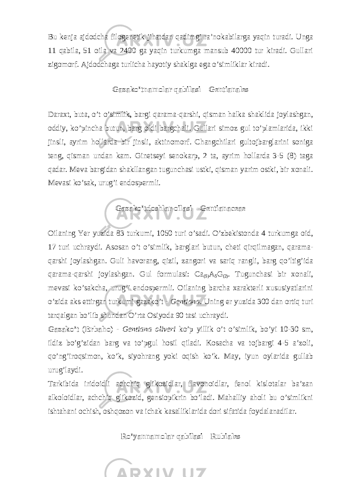 Bu kenja ajdodcha filogenetik jihatdan qadimgi ra ’ nokabilarga yaqin turadi . Unga 11 qabila, 51 oila va 2400 ga yaqin turkumga mansub 40000 tur kiradi. Gullari zigomorf. Ajdodchaga turlicha hayotiy shaklga ega o’simliklar kiradi. Gazako’tnamolar qabilasi – Gentianales Daraxt, buta, o’t o’simlik, bargi qarama-qarshi, qisman halka shaklida joylashgan, oddiy, ko’pincha butun, barg oldi bargchali. Gullari simoz gul to’plamlarida, ikki jinsli, ayrim hollarda bir jinsli, aktinomorf. Changchilari gultojbarglarini soniga teng, qisman undan kam. Ginetseyi senokarp, 2 ta, ayrim hollarda 3-5 (8) taga qadar. Meva bargidan shakllangan tugunchasi ustki, qisman yarim ostki, bir xonali. Mevasi ko’sak, urug’i endospermli. Gazako’tdoshlar oilasi – Gentianaceae Oilaning Yer yuzida 83 turkumi, 1050 turi o’sadi. O’zbekistonda 4 turkumga oid, 17 turi uchraydi. Asosan o’t o’simlik, barglari butun, cheti qirqilmagan, qarama- qarshi joylashgan. Guli havorang, qizil, zangori va sariq rangli, barg qo’ltig’ida qarama-qarshi joylashgan. Gul formulasi: Ca (5) A 5 G (2) . Tugunchasi bir xonali, mevasi ko’sakcha, urug’i endospermli. Oilaning barcha xarakterli xususiyatlarini o’zida aks ettirgan turkumi gazako’t - Gentiana . Uning er yuzida 300 dan ortiq turi tarqalgan bo’lib shundan O’rta Osiyoda 90 tasi uchraydi. Gazako’t (Erbaho) - Gentiana oliveri ko’p yillik o’t o’simlik, bo’yi 10-30 sm, ildiz bo’g’zidan barg va to’pgul hosil qiladi. Kosacha va tojbargi 4-5 a’zoli, qo’ng’iroqsimon, ko’k, siyohrang yoki oqish ko’k. May, iyun oylarida gullab urug’laydi. Tarkibida iridoidli achchiq glikozidlar, flavonoidlar, fenol kislotalar ba’zan alkoloidlar, achchiq glikozid, gensiopikrin bo’ladi. Mahalliy aholi bu o’simlikni ishtahani ochish, oshqozon va ichak kasalliklarida dori sifatida foydalanadilar. Ro’yannamolar qabilasi – Rubiales 