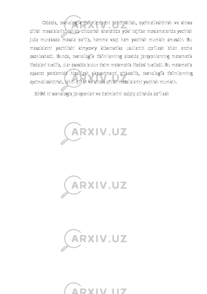 Odatda, texnologik tizimlar larini tahlil kilish, optimallashtirish va sintez qilish masalalarini ishlab chiqarish sharoitida yoki tajriba moslamalarida yechish juda murakkab masala bo’lib, hamma vaqt ham yechish mumkin emasdir. Bu masalalarni yechilishi kimyoviy kibernetika usullarini qo’llash bilan ancha osonlashadi. Bunda, texnologik tizimlar ning aloxida jarayonlarning matematik ifodalari tuzilib, ular asosida butun tizim matematik ifodasi tuziladi. Bu matematik apparat yordamida hisoblash eksperimenti o’tkazilib, texnologik tizimlar ning optimallashtirish, tahlil qilish va sintez qilish masalalarini yechish mumkin. EHM ni texnologik jarayonlari va tizimlarini tadqiq qilishda qo’llash 