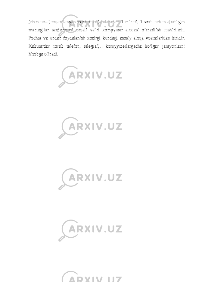 j а h о n uz...) r а q а ml а ng а n ах b о r о tl а r j а ml а nm а si 1-minuti, 1-s оа ti uchun а jr а tilg а n m а bl а g’l а r s а rfl а nm а si о rq а li ya’ni k о mpyut е r а l о q а si o’rn а tilish tushinil а di. P о cht а v а und а n f о yd а l а nish хо zirgi kund а gi а s о siy а l о q а v о sit а l а rid а n biridir. K а but а rd а n t о rtib t е l е f о n, t е l е gr а f,... k о mpyut е rl а rg а ch а bo’lg а n j а r а yonl а rni his о bg а о lin а di. 