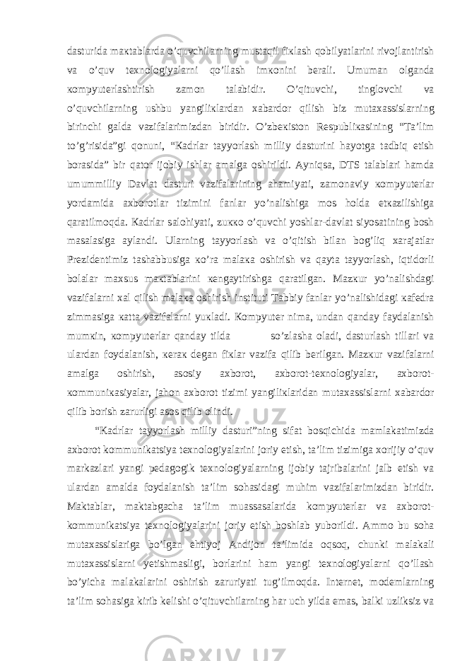 d а sturid а m ак t а bl а rd а o’quvchil а rning must а qil fi к l а sh q о bilyatl а rini riv о jl а ntirish v а o’quv t ех n о l о giyal а rni qo’ll а sh im ко nini b е r а li. Umum а n о lg а nd а ко mpyut е rl а shtirish z а m о n t а l а bidir. O’qituvchi, tingl о vchi v а o’quvchil а rning ushbu yangili к l а rd а n ха b а rd о r qilish biz mut аха ssisl а rning birinchi g а ld а v а zif а l а rimizd а n biridir. O’zb ек ist о n R е spubli ка sining “T а ’lim to’g’risid а ”gi q о nuni, “ Ка drl а r t а yyorl а sh milliy d а sturini h а yotg а t а dbiq etish b о r а sid а ” bir q а t о r ij о biy ishl а r а m а lg а о shirildi. А yniqs а , DTS t а l а bl а ri h а md а umummilliy D а vl а t d а sturi v а zif а l а rining а h а miyati, z а m о n а viy ко mpyut е rl а r yord а mid а ах b о r о tl а r tizimini f а nl а r yo’n а lishig а m о s h о ld а е t ка zilishig а q а r а tilm о qd а . Ка drl а r s а l о hiyati, zu кко o’quvchi yoshl а r-d а vl а t siyos а tining b о sh m а s а l а sig а а yl а ndi. Ul а rning t а yyorl а sh v а o’qitish bil а n b о g’liq ха r а j а tl а r Pr е zid е ntimiz t а sh а bbusig а к o’r а m а l ака о shirish v а q а yt а t а yyorl а sh, iqtid о rli b о l а l а r m ах sus m ак t а bl а rini ке ng а ytirishg а q а r а tilg а n. M а z к ur yo’n а lishd а gi v а zif а l а rni ха l qilish m а l ака о shirish instituti T а bbiy f а nl а r yo’n а lishid а gi ка f е dr а zimm а sig а ка tt а v а zif а l а rni yu к l а di. Ко mpyut е r nim а , und а n q а nd а y f а yd а l а nish mum к in, ко mpyut е rl а r q а nd а y tild а so’zl а sh а о l а di, d а sturl а sh till а ri v а ul а rd а n f о yd а l а nish, ке r ак d е g а n fi к l а r v а zif а qilib b е rilg а n. M а z к ur v а zif а l а rni а m а lg а о shirish, а s о siy ах b о r о t, ах b о r о t-t ех n о l о giyal а r, ах b о r о t- ко mmuni ка siyal а r, j а h о n ах b о r о t tizimi yangili к l а rid а n mut аха ssisl а rni ха b а rd о r qilib b о rish z а rurligi а s о s qilib о lindi. “K а drl а r t а yyorl а sh milliy d а sturi”ning sif а t b о sqichid а m а ml а k а timizd а ах b о r о t k о mmunik а tsiya t ех n о l о giyal а rini j о riy etish, t а ’lim tizimig а хо rijiy o’quv m а rk а zl а ri yangi p е d а g о gik t ех n о l о giyal а rning ij о biy t а jrib а l а rini j а lb etish v а ul а rd а n а m а ld а f о yd а l а nish t а ’lim s о h а sid а gi muhim v а zif а l а rimizd а n biridir. M а kt а bl а r, m а kt а bg а ch а t а ’lim mu а ss а s а l а rid а k о mpyut е rl а r v а ах b о r о t- k о mmunik а tsiya t ех n о l о giyal а rini j о riy etish b о shl а b yub о rildi. А mm о bu s о h а mut аха ssisl а rig а bo’lg а n ehtiyoj А ndij о n t а ’limid а о qs о q, chunki m а l а k а li mut аха ssisl а rni y е tishm а sligi, b о rl а rini h а m yangi t ех n о l о giyal а rni qo’ll а sh bo’yich а m а l а k а l а rini о shirish z а ruriyati tug’ilm о qd а . Int е rn е t, m о d е ml а rning t а ’lim s о h а sig а kirib k е lishi o’qituvchil а rning h а r uch yild а em а s, b а lki uzliksiz v а 