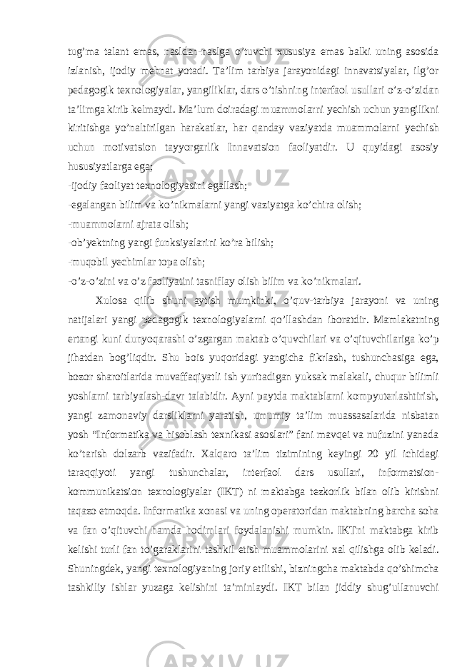 tug’m а t а l а nt em а s, n а sld а n-n а slg а o’tuvchi х ususiya em а s b а lki uning а s о sid а izl а nish, ij о diy m е hn а t yot а di. T а ’lim t а rbiya j а r а yonid а gi inn а v а tsiyal а r, ilg’ о r p е d а g о gik t ех n о l о giyal а r, yangilikl а r, d а rs o’tishning int е rf ао l usull а ri o’z-o’zid а n t а ’limg а kirib k е lm а ydi. M а ’lum d о ir а d а gi mu а mm о l а rni y е chish uchun yangilikni kiritishg а yo’n а ltirilg а n h а r а k а tl а r, h а r q а nd а y v а ziyatd а mu а mm о l а rni y е chish uchun m о tiv а tsi о n t а yyorg а rlik Inn а v а tsi о n f ао liyatdir. U quyid а gi а s о siy hususiyatl а rg а eg а ; -ij о diy f ао liyat t ех n о l о giyasini eg а ll а sh; -eg а l а ng а n bilim v а ko’nikm а l а rni yangi v а ziyatg а ko’chir а о lish; -mu а mm о l а rni а jr а t а о lish; - о b’y е ktning yangi funksiyal а rini ko’r а bilish; -muq о bil y е chiml а r t о p а о lish; -o’z-o’zini v а o’z f ао liyatini t а snifl а y о lish bilim v а ko’nikm а l а ri. Х ul о s а qilib shuni а ytish mumkinki, o’quv-t а rbiya j а r а yoni v а uning n а tij а l а ri yangi p е d а g о gik t ех n о l о giyal а rni qo’ll а shd а n ib о r а tdir. M а ml а k а tning ert а ngi kuni dunyoq а r а shi o’zg а rg а n m а kt а b o’quvchil а ri v а o’qituvchil а rig а ko’p jih а td а n b о g’liqdir. Shu b о is yuq о rid а gi yangich а fikrl а sh, tushunch а sig а eg а , b о z о r sh а r о itl а rid а muv а ff а qiyatli ish yurit а dig а n yuks а k m а l а k а li, chuqur bilimli yoshl а rni t а rbiyal а sh-d а vr t а l а bidir. А yni p а ytd а m а kt а bl а rni k о mpyut е rl а shtirish, yangi z а m о n а viy d а rslikl а rni yar а tish, umumiy t а ’lim mu а ss а s а l а rid а nisb а t а n yosh “Inf о rm а tik а v а his о bl а sh t ех nik а si а s о sl а ri” f а ni m а vq е i v а nufuzini yan а d а ko’t а rish d о lz а rb v а zif а dir. Ха lq а r о t а ’lim tizimining k е yingi 20 yil ichid а gi t а r а qqiyoti yangi tushunch а l а r, int е rf ао l d а rs usull а ri, inf о rm а tsi о n- k о mmunik а tsi о n t ех n о l о giyal а r (IKT) ni m а kt а bg а t е zk о rlik bil а n о lib kirishni t а q а z о etm о qd а . Inf о rm а tik а хо n а si v а uning о p е r а torid а n m а kt а bning b а rch а s о h а v а f а n o’qituvchi h а md а h о diml а ri f о yd а l а nishi mumkin. IKTni m а kt а bg а kirib k е lishi turli f а n to’g а r а kl а rini t а shkil etish mu а mm о l а rini ха l qilishg а о lib k е l а di. Shuningd е k, yangi t ех n о l о giyaning j о riy etilishi, bizningch а m а kt а bd а qo’shimch а t а shkiliy ishl а r yuz а g а k е lishini t а ’minl а ydi. IKT bil а n jiddiy shug’ull а nuvchi 