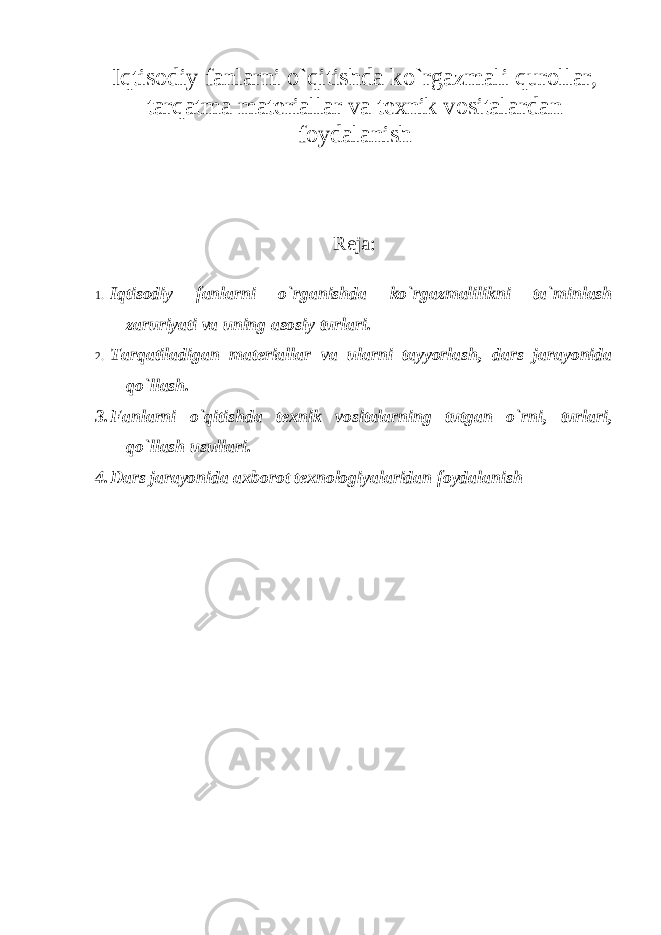 Iqtisodiy fanlarni o`qitishda ko`rgazmali qurollar, tarqatma materiallar va texnik vositalar dan foydalanish Reja: 1. Iqtisodiy fanlarni o`rganishda ko`rgazmalilikni ta`minlash zaruriyati va uning asosiy turlari. 2. Tarqatiladigan materiallar va ularni tayyorlash, dars jarayonida qo`llash. 3. Fanlarni o`qitishda texnik vositalarning tutgan o`rni, turlari, qo`llash usullari. 4. Dars jarayonida axborot texnologiyalaridan foydalanish 