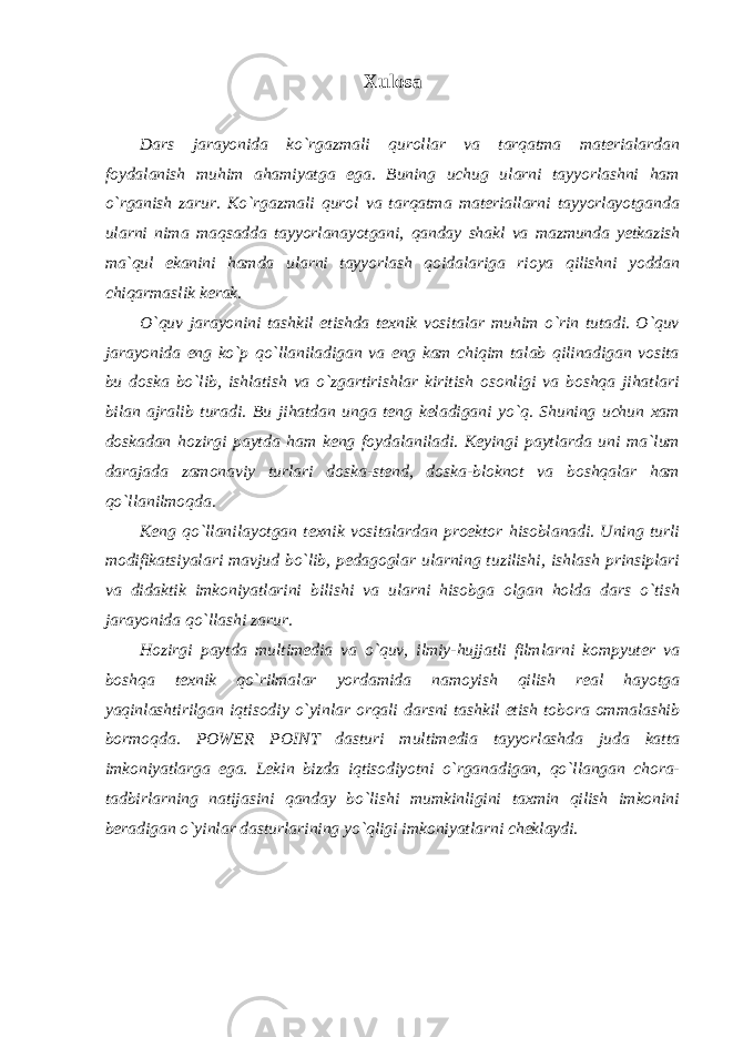 Xulosa Dars jarayonida ko`rgazmali qurollar va tarqatma materialardan foydalanish muhim ahamiyatga ega. Buning uchug ularni tayyorlashni ham o`rganish zarur. Ko`rgazmali qurol va tarqatma materiallarni tayyorlayotganda ularni nima maqsadda tayyorlanayotgani, qanday shakl va mazmunda yetkazish ma`qul ekanini hamda ularni tayyorlash qoidalariga rioya qilishni yoddan chiqarmaslik kerak. O`quv jarayonini tashkil etishda texnik vositalar muhim o`rin tutadi. O`quv jarayonida eng ko`p qo`llaniladigan va eng kam chiqim talab qilinadigan vosita bu doska bo`lib, ishlatish va o`zgartirishlar kiritish osonligi va boshqa jihatlari bilan ajralib turadi. Bu jihatdan unga teng keladigani yo`q. Shuning uchun xam doskadan hozirgi paytda ham keng foydalaniladi. Keyingi paytlarda uni ma`lum darajada zamonaviy turlari doska-stend, doska-bloknot va boshqalar ham qo`llanilmoqda. Keng qo`llanilayotgan texnik vositalardan proektor hisoblanadi. Uning turli modifikatsiyalari mavjud bo`lib, pedagoglar ularning tuzilishi, ishlash prinsiplari va didaktik imkoniyatlarini bilishi va ularni hisobga olgan holda dars o`tish jarayonida qo`llashi zarur. Hozirgi paytda multimedia va o`quv, ilmiy-hujjatli filmlarni kompyuter va boshqa texnik qo`rilmalar yordamida namoyish qilish real hayotga yaqinlashtirilgan iqtisodiy o`yinlar orqali darsni tashkil etish tobora ommalashib bormoqda. POWER POINT dasturi multimedia tayyorlashda juda katta imkoniyatlarga ega. Lekin bizda iqtisodiyotni o`rganadigan, qo`llangan chora- tadbirlarning natijasini qanday bo`lishi mumkinligini taxmin qilish imkonini beradigan o`yinlar dasturlarining yo`qligi imkoniyatlarni cheklaydi. 