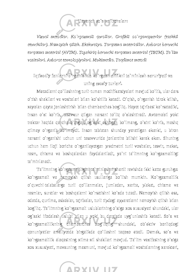 Tayanch so`z va iboralar: Vizual metodlar. Ko`rgazmali qurollar. Grafikli oo`rganayzerlar (tashkil etuvchilar). Namoyish qilish. Ekskursiya. Tarqatma materiallar. Axborot beruvchi tarqatma material (AVTM). Topshiriq beruvchi tarqatma material (TBTM). Tа`lim vositalari. Axborot texnologiyalari. Multimedia. Tаqdimоt mеtоdi Iqtisodiy fanlarni o`rganishda ko`rgazmalilikni ta`minlash zaruriyati va uning asosiy turlari. Metodlarni qo`llashning turli-tuman modifikatsiyalari mavjud bo`lib, ular dars o`tish shakllari va vositalari bilan ko`shilib ketadi. O`qish, o`rganish idrok kilish, xayolan qayta jonlashtirish bilan chambarchas bog`liq. Hayot tajribasi ko`rsatadiki, inson o`zi ko`rib, tasavvur qilgan narsani to`liq o`zlashtiradi. Avtomobil yoki traktor haqida qancha o`qigan, og`zaki eshitgan bo`lmang, o`zini ko`rib, mashq qilmay o`rganib bo`lmaydi. Inson tabiatan shunday yaratilgan ekanki, u biron narsani o`rganishi uchun uni tasavvurida jonlantira bilishi kerak ekan. Shuning uchun ham iloji boricha o`rganilayotgan predmetni turli vositalar, tasvir, maket, rasm, chizma va boshqalardan foydalaniladi, ya`ni ta`limning ko`rgazmaliligi ta`minlanadi. Ta`limning ko`rgazmaliligini ta`minlashni shartli ravishda ikki katta guruhga: ko`rgazmali va namoyish qilish usullariga bo`lish mumkin. Ko`rgazmalilik o`quvchi-talabalarga turli qo`llanmalar, jumladan, xarita, plakat, chizma va rasmlar, suratlar va boshqalarni ko`rsatishni ko`zda tutadi. Namoyish qilish esa, odatda, qurilma, asboblar, tajribalar, turli tipdagi apparatlarni namoyish qilish bilan bog`liq. Ta`limning ko`rgazmali uslublarining o`ziga xos xususiyati shundaki, ular og`zaki ifodalash uslubi bilan u yoki bu darajada uyg`unlashib ketadi. So`z va ko`rgazmalilikning chambarchas bog`liqligi shundaki, ob`ektiv borliqdagi qonuniyatlar amaliyotda birgalikda qo`llashni taqozo etadi. Demak, so`z va ko`rgazmalilik aloqasining xilma-xil shakllari mavjud. Ta`lim vazifasining o`ziga xos xususiyati, mavzuning mazmuni, mavjud ko`rgazmali vositalarning xarakteri, 