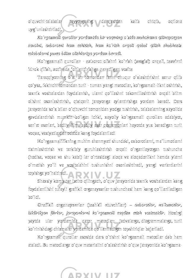 o`quvchi-talabalar tayyorgarligi darajasidan kelib chiqib, oqilona uyg`unlashtiriladi. Ko`rgazmali qurollar yordamida bir vaqtning o`zida muhokama qilinayotgan savolni, axborotni ham eshitish, ham ko`rish orqali qabul qilish shubhasiz talabalarni puxta bilim olishlariga yordam beradi. Ko`rgazmali qurollar - axborot olishni ko`rish (sezgisi) orqali, tasvirni idrok qilish, xotirada jonlantirishga qaratilgan vosita Taraqqiyotning o`zi bir tomondan fanni chuqur o`zlashtirishni zarur qilib qo`ysa, ikkinchi tomondan turli - tuman yangi metodlar, ko`rgazmali-likni oshirish, texnik vositalardan foydalanish, ularni qo`llashni takomillashtirish orqali bilim olishni osonlashtirish, qiziqarli jarayonga aylantirishga yordam beradi. Dars jarayonida so`z bilan o`qituvchi tomonidan yodga tushirish, talabalarning xayolida gavdalantirish mumkin bo`lgan ichki, xayoliy ko`rgazmali qurollar: adabiyot, san`at asarlari, badiiy film, badiiy asar qaxramonlari hayotda yuz beradigan turli voqea, vaziyatlardan odatda keng foydalaniladi Ko`rgazmalilikning muhim ahanmyati shundaki, axborotlarni, m а `lumotlarni tizimlashtirish va tarkibiy guruhlashtirish orqali o`rganilayotgan tushuncha (hodisa, voqea va shu kabi) lar o`rtasidagi aloqa va aloqadorlikni hamda ylarni o`rnatish yo`li va vositalahini tushunishni osonlashtiradi, yangi variantlarini topishga yo`haltiradi. Sh ах siy k о mput е r i х tir о qiling а ch, o`quv j а r а yonid а t ех nik v о sit а l а rd а n k е ng f о yd а l а nilishi tuf а yli grafikli organayzerlar tushunch а si h а m k е ng qo`ll а nil а dig а n bo`ldi. Grafikli organayzerlar (tashkil etuvchilar) – axborotlar, na`lumotlar, bildirilgan fikrlar, jarayonlarni ko`rgazmali taqdim etish vositasidir. Hozirgi paytda ular yordamida qator metodlar: jadvalarga, diagrammalarga, turli ko`rinishdagi chizmalar yordamida qo`llaniladigan topshiriqlar bajariladi. Ko`rg а zm а li qur о ll а r а s о sid а d а rs o`tishni ko`rg а zm а li m е t о dl а r d е b h а m а t а l а di. Bu m е t о dl а rg а o`quv m а t е ri а lini o`zl а shtirish o`quv j а r а yonid а ko`rg а zm а - 