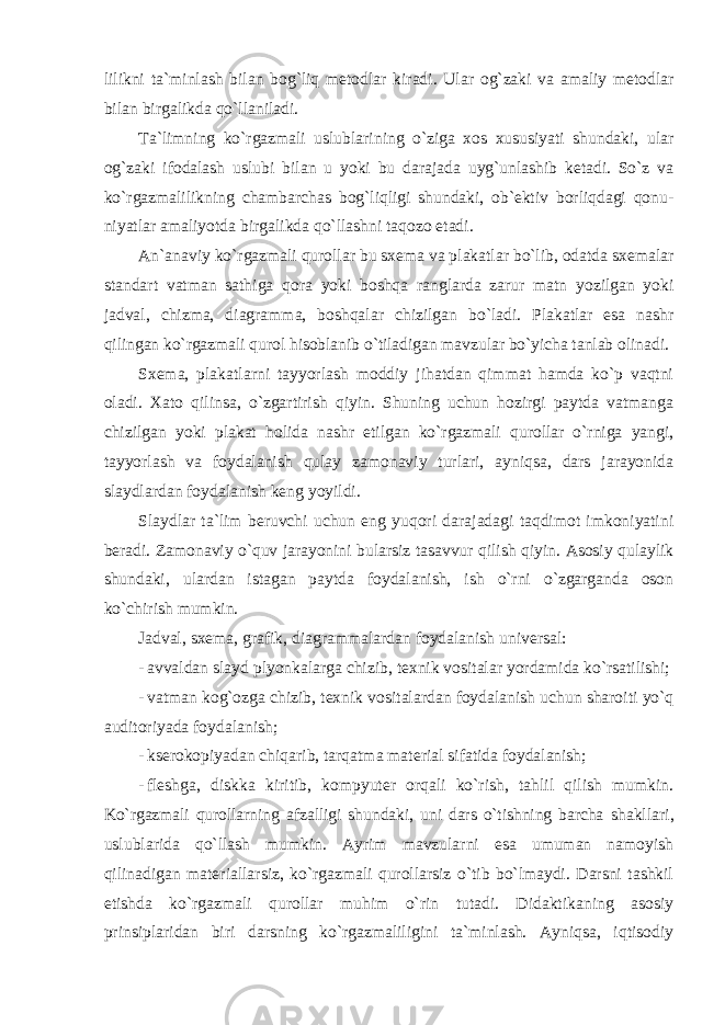 lilikni t а `minl а sh bil а n b о g`liq m е t о dl а r kir а di. Ul а r о g`z а ki v а а m а liy m е t о dl а r bil а n birg а likd а qo`ll а nil а di. Ta`limning ko`rgazmali uslublarining o`ziga xos xususiyati shundaki, ular og`zaki ifodalash uslubi bilan u yoki bu darajada uyg`unlashib ketadi. So`z va ko`rgazmalilikning chambarchas bog`liqligi shundaki, ob`ektiv borliqdagi qonu- niyatlar amaliyotda birgalikda qo`llashni taqozo etadi. An`anaviy ko`rgazmali qurollar bu sxema va plakatlar bo`lib, odatda sxemalar standart vatman sathiga qora yoki boshqa ranglarda zarur matn yozilgan yoki jadval, chizma, diagramma, boshqalar chizilgan bo`ladi. Plakatlar esa nashr qilingan ko`rgazmali qurol hisoblanib o`tiladigan mavzular bo`yicha tanlab olinadi. Sxema, plakatlarni tayyorlash moddiy jihatdan qimmat hamda ko`p vaqtni oladi. Xato qilinsa, o`zgartirish qiyin. Shuning uchun hozirgi paytda vatmanga chizilgan yoki plakat holida nashr etilgan ko`rgazmali qurollar o`rniga yangi, tayyorlash va foydalanish qulay zamonaviy turlari, ayniqsa, dars jarayonida slaydlardan foydalanish keng yoyildi. Slaydlar ta`lim beruvchi uchun eng yuqori darajadagi taqdimot imkoniyatini beradi. Zamonaviy o`quv jarayonini bularsiz tasavvur qilish qiyin. Asosiy qulaylik shundaki, ulardan istagan paytda foydalanish, ish o`rni o`zgarganda oson ko`chirish mumkin. Jadval, sxema, grafik, diagrammalardan foydalanish universal: - avvaldan slayd plyonkalarga chizib, texnik vositalar yordamida ko`rsatilishi; - vatman kog`ozga chizib, texnik vositalardan foydalanish uchun sharoiti yo`q auditoriyada foydalanish; - kserokopiyadan chiqarib, tarqatma material sifatida foydalanish; - fl е shg а , diskk а kiritib, kompyuter orqali ko`rish, tahlil qilish mumkin. Ko`rgazmali qurollarning afzalligi shundaki, uni dars o`tishning barcha shakllari, uslublarida qo`llash mumkin. Ayrim mavzularni esa umuman namoyish qilinadigan materiallarsiz, ko`rgazmali qurollarsiz o`tib bo`lmaydi. Darsni tashkil etishda ko`rgazmali qurollar muhim o`rin tutadi. Didaktikaning asosiy prinsiplaridan biri darsning ko`rgazmaliligini ta`minlash. Ayniqsa, iqtisodiy 