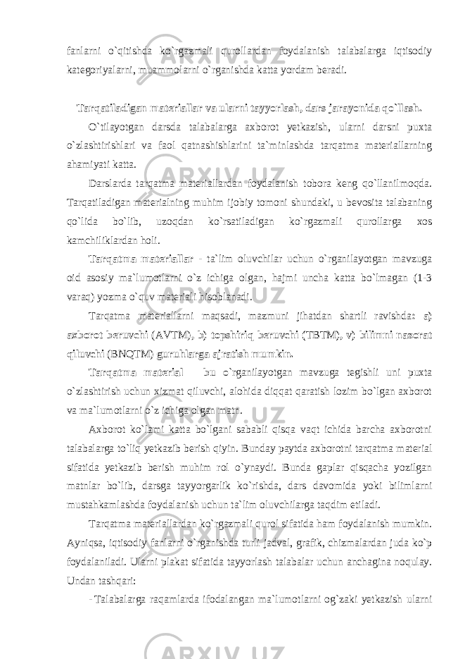 fanlarni o`qitishda ko`rgazmali qurollardan foydalanish talabalarga iqtisodiy kategoriyalarni, muammolarni o`rganishda katta yordam beradi. Tarqatiladigan materiallar va ularni tayyorlash, dars jarayonida qo`llash. O`tilayotgan darsda talabalarga axborot yetkazish, ularni darsni puxta o`zlashtirishlari va faol qatnashishlarini ta`minlashda tarqatma materiallarning ahamiyati katta. Darslarda tarqatma materiallardan foydalanish tobora keng qo`llanilmoqda. Tarqatiladigan materialning muhim ijobiy tomoni shundaki, u bevosita talabaning qo`lida bo`lib, uzoqdan ko`rsatiladigan ko`rgazmali qurollarga xos kamchiliklardan holi. Tarqatma materiallar - ta`lim oluvchilar uchun o`rganilayotgan mavzuga oid asosiy ma`lumotlarni o`z ichiga olgan, hajmi uncha katta bo`lmagan (1-3 varaq) yozma o`quv materiali hisoblanadi. Tarqatma materiallarni maqsadi, mazmuni jihatdan shartli ravishda : a) axborot beruvchi (AVTM) , b) topshiriq beruvchi ( TBTM ), v) bilimni nazorat qiluvchi (BNQTM) guruhlarga ajratish mumkin. Tarqatma material – bu o `rganilayotgan mavzuga tegishli uni puxta o`zlashtirish uchun xizmat qiluvchi, alohida diqqat qaratish lozim bo`lgan axborot va ma`lumotlarni o`z ichiga olgan matn. Axborot ko`lami katta bo`lgani sababli qisqa vaqt ichida barcha axborotni talabalarga to`liq yetkazib berish qiyin. Bunday paytda axborotni tarqatma material sifatida yetkazib berish muhim rol o`ynaydi. Bunda gaplar qisqacha yozilgan matnlar bo`lib, darsga tayyorgarlik ko`rishda, dars davomida yoki bilimlarni mustahkamlashda foydalanish uchun ta`lim oluvchilarga taqdim etiladi. Tarqatma materiallardan ko`rgazmali qurol sifatida ham foydalanish mumkin. Ayniqsa, iqtisodiy fanlarni o`rganishda turli jadval, grafik, chizmalardan juda ko`p foydalaniladi. Ularni plakat sifatida tayyorlash talabalar uchun anchagina noqulay. Undan tashqari: - Talabalarga raqamlarda ifodalangan ma`lumotlarni og`zaki yetkazish ularni 