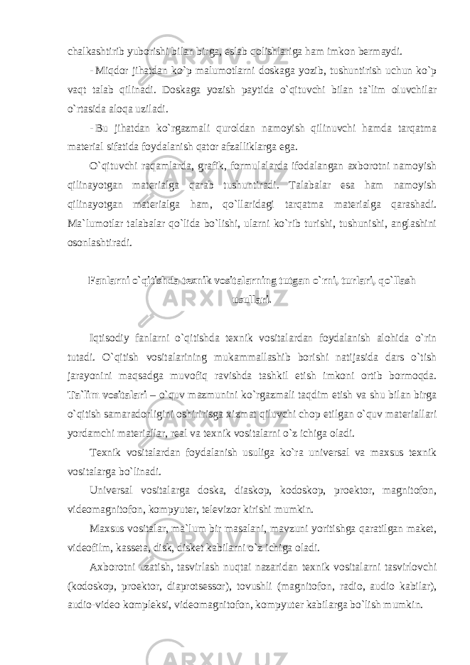 chalkashtirib yuborishi bilan birga, eslab qolishlariga ham imkon bermaydi. - Miqdor jihatdan ko`p malumotlarni doskaga yozib, tushuntirish uchun ko`p vaqt talab qilinadi. Doskaga yozish paytida o`qituvchi bilan ta`lim oluvchilar o`rtasida aloqa uziladi. - Bu jihatdan ko`rgazmali quroldan namoyish qilinuvchi hamda tarqatma material sifatida foydalanish qator afzalliklarga ega. O`qituvchi raqamlarda, grafik, formulalarda ifodalangan axborotni namoyish qilinayotgan materialga qarab tushuntiradi. Talabalar esa ham namoyish qilinayotgan materialga ham, qo`llaridagi tarqatma materialga qarashadi. Ma`lumotlar talabalar qo`lida bo`lishi, ularni ko`rib turishi, tushunishi, anglashini osonlashtiradi. Fanlarni o`qitishda texnik vositalarning tutgan o`rni, turlari, qo`llash usullari. Iqtisodiy fanlarni o`qitishda texnik vositalardan foydalanish alohida o`rin tutadi. O`qitish vositalarining mukammallashib borishi natijasida dars o`tish jarayonini maqsadga muvofiq ravishda tashkil etish imkoni ortib bormoqda. Tа`lim vositalari – o`quv mazmunini ko`rgazmali taqdim etish va shu bilan birga o`qitish samaradorligini oshiririsga xizmat qiluvchi chop etilgan o`quv materiallari yord а mchi m а t е ri а ll а r, real va texnik vositalarni o`z ichiga ol а di. Texnik vositalardan foydalanish usuliga ko`ra universal va maxsus texnik vositalarga bo`linadi. Universal vositalarga doska, diaskop, kodoskop, proektor, magnitofon, videomagnitofon, kompyuter, televizor kirishi mumkin. Maxsus vositalar, ma`lum bir masalani, mavzuni yoritishga qaratilgan maket, videofilm, kasseta, disk, disket kabilarni o`z ichiga oladi. Axborotni uzatish, tasvirlash nuqtai nazaridan texnik vositalarni tasvirlovchi (kodoskop, proektor, diaprotsessor), tovushli (magnitofon, radio, audio kabilar), audio-video kompleksi, videomagnitofon, kompyuter kabilarga bo`lish mumkin. 