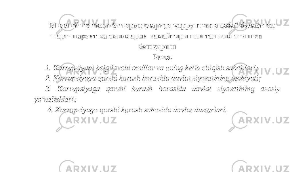 Миллий иқтисодиёт тармоқларида корруп цияга сабаб бўлаётган шарт-шароит ва омилларни камайтиришни ташкил этиш ва бошқариш Режа: 1. Korrupsiyani belgilovchi omillar va uning kelib chiqish sabablari; 2. Korrupsiyaga qarshi kurash borasida davlat siyosatining mohiyati; 3. Korrupsiyaga qarshi kurash borasida davlat siyosatining asosiy yo‘nalishlari; 4. Korrupsiyaga qarshi kurash sohasida davlat dasturlari. 