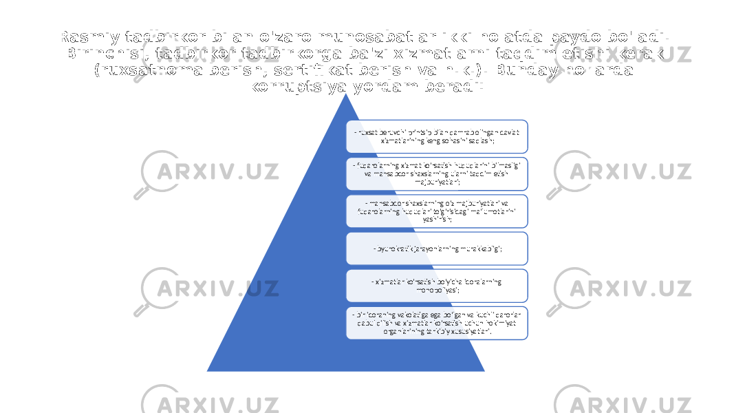 Rasmiy tadbirkor bilan o&#39;zaro munosabatlar ikki holatda paydo bo&#39;ladi. Birinchisi, tadbirkor tadbirkorga ba&#39;zi xizmatlarni taqdim etishi kerak (ruxsatnoma berish, sertifikat berish va h.k.). Bunday hollarda korruptsiya yordam beradi: - ruxsat beruvchi printsip bilan qamrab olingan davlat xizmatlarining keng sohasini saqlash; - fuqarolarning xizmat ko&#39;rsatish huquqlarini bilmasligi va mansabdor shaxslarning ularni taqdim etish majburiyatlari; - mansabdor shaxslarning o&#39;z majburiyatlari va fuqarolarning huquqlari to&#39;g&#39;risidagi ma&#39;lumotlarini yashirish; - byurokratik jarayonlarning murakkabligi; - xizmatlar ko&#39;rsatish bo&#39;yicha idoralarning monopoliyasi; - bir idoraning vakolatiga ega bo&#39;lgan va kuchli qarorlar qabul qilish va xizmatlar ko&#39;rsatish uchun hokimiyat organlarining tarkibiy xususiyatlari. 