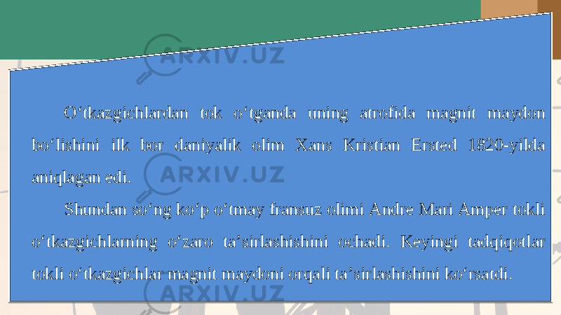 O‘tkazgichlardan tok o‘tganda uning atrofida magnit maydon bo‘lishini ilk bor daniyalik olim Xans Kristian Ersted 1820-yilda aniqlagan edi. Shundan so‘ng ko‘p o‘tmay fransuz olimi Andre Mari Amper tokli o‘tkazgichlarning o‘zaro ta’sirlashishini ochadi. Keyingi tadqiqotlar tokli o‘tkazgichlar magnit maydoni orqali ta’sirlashishini ko‘rsatdi. 