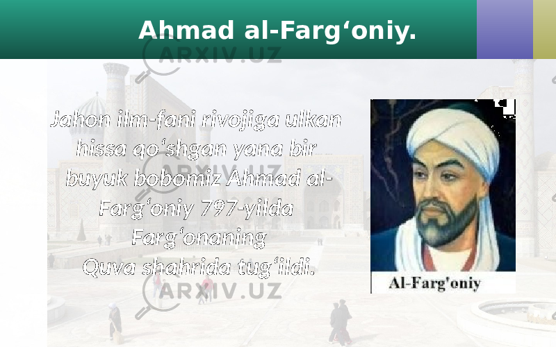 Ahmad al-Farg‘oniy. Jahon ilm-fani rivojiga ulkan hissa qo‘shgan yana bir buyuk bobomiz Ahmad al- Farg‘oniy 797-yilda Farg‘onaning Quva shahrida tug‘ildi. 