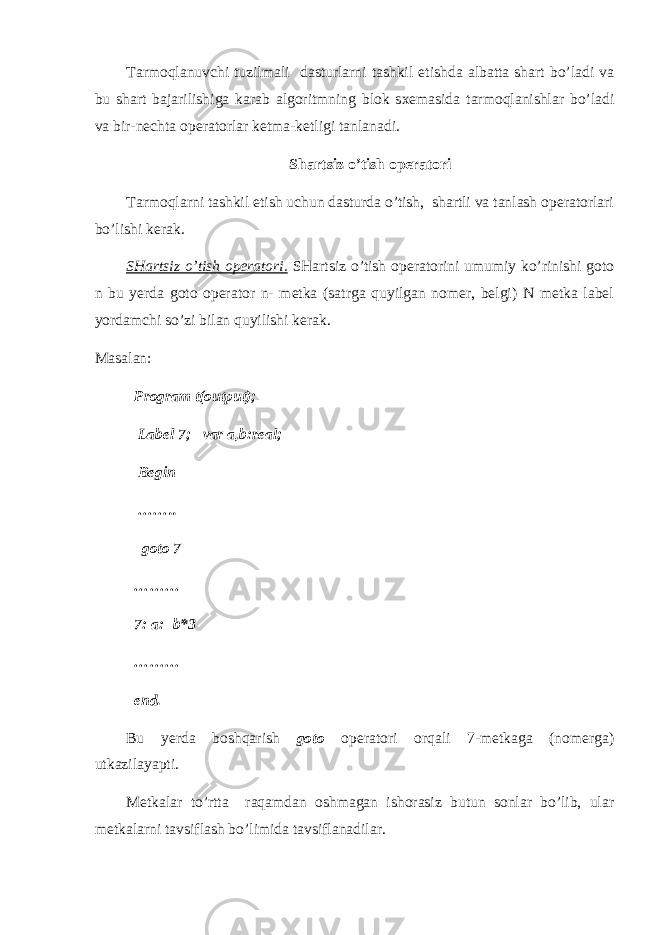 Tarmoqlanuvchi tuzilmali dasturlarni tashkil etishda albatta shart bo’ladi va bu shart bajarilishiga karab algoritmning blok sxemasida tarmoqlanishlar bo’ladi va bir-nechta operatorlar ketma-ketligi tanlanadi. Shartsiz o’tish operatori Tarmoqlarni tashkil etish uchun dasturda o’tish, shartli va tanlash operatorlari bo’lishi kerak. SHartsiz o’tish operatori . SHartsiz o’tish operatorini umumiy ko’rinishi goto n bu yerda goto operator n- metka (satrga quyilgan nomer, belgi) N metka label yordamchi so’zi bilan quyilishi kerak. Masalan: Program t(output); Label 7; var a,b:real; Begin …….. goto 7 ……… 7: a:=b*3 ……… end . Bu yerda boshqarish goto operatori orqali 7-metkaga (nomerga) utkazilayapti. Metkalar to’rtta raqamdan oshmagan ishorasiz butun sonlar bo’lib, ular metkalarni tavsiflash bo’limida tavsiflanadilar. 